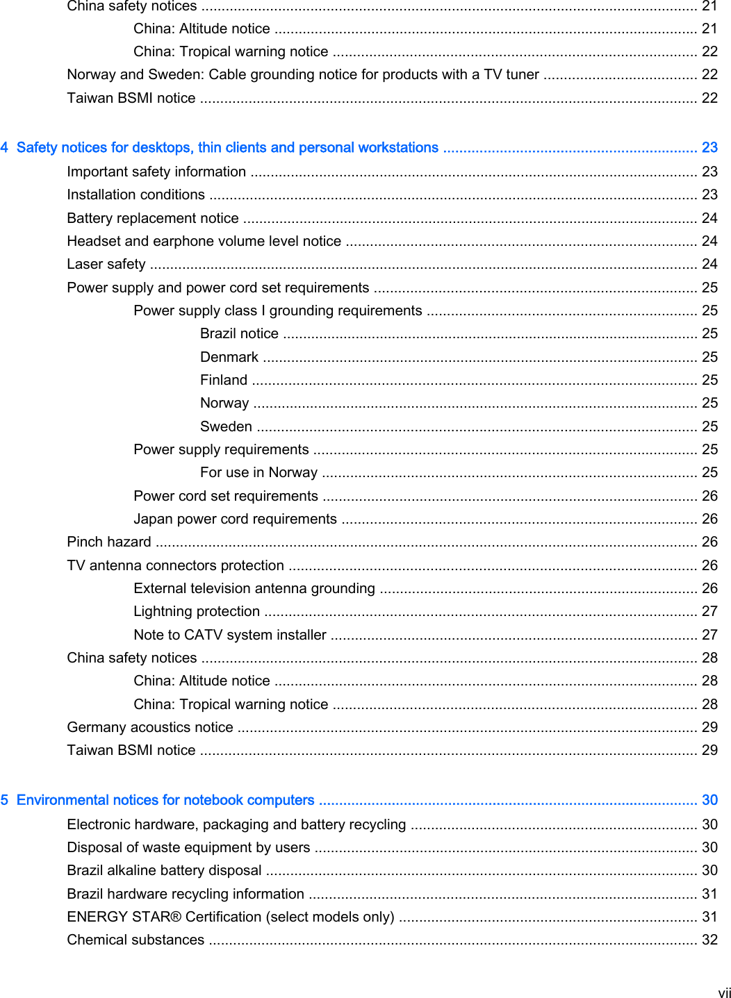 China safety notices ........................................................................................................................... 21China: Altitude notice ......................................................................................................... 21China: Tropical warning notice .......................................................................................... 22Norway and Sweden: Cable grounding notice for products with a TV tuner ...................................... 22Taiwan BSMI notice ........................................................................................................................... 224  Safety notices for desktops, thin clients and personal workstations ............................................................... 23Important safety information ............................................................................................................... 23Installation conditions ......................................................................................................................... 23Battery replacement notice ................................................................................................................. 24Headset and earphone volume level notice ....................................................................................... 24Laser safety ........................................................................................................................................ 24Power supply and power cord set requirements ................................................................................ 25Power supply class I grounding requirements ................................................................... 25Brazil notice ....................................................................................................... 25Denmark ............................................................................................................ 25Finland .............................................................................................................. 25Norway .............................................................................................................. 25Sweden ............................................................................................................. 25Power supply requirements ............................................................................................... 25For use in Norway ............................................................................................. 25Power cord set requirements ............................................................................................. 26Japan power cord requirements ........................................................................................ 26Pinch hazard ...................................................................................................................................... 26TV antenna connectors protection ..................................................................................................... 26External television antenna grounding ............................................................................... 26Lightning protection ........................................................................................................... 27Note to CATV system installer ........................................................................................... 27China safety notices ........................................................................................................................... 28China: Altitude notice ......................................................................................................... 28China: Tropical warning notice .......................................................................................... 28Germany acoustics notice .................................................................................................................. 29Taiwan BSMI notice ........................................................................................................................... 295  Environmental notices for notebook computers .............................................................................................. 30Electronic hardware, packaging and battery recycling ....................................................................... 30Disposal of waste equipment by users ............................................................................................... 30Brazil alkaline battery disposal ........................................................................................................... 30Brazil hardware recycling information ................................................................................................ 31ENERGY STAR® Certification (select models only) .......................................................................... 31Chemical substances ......................................................................................................................... 32vii