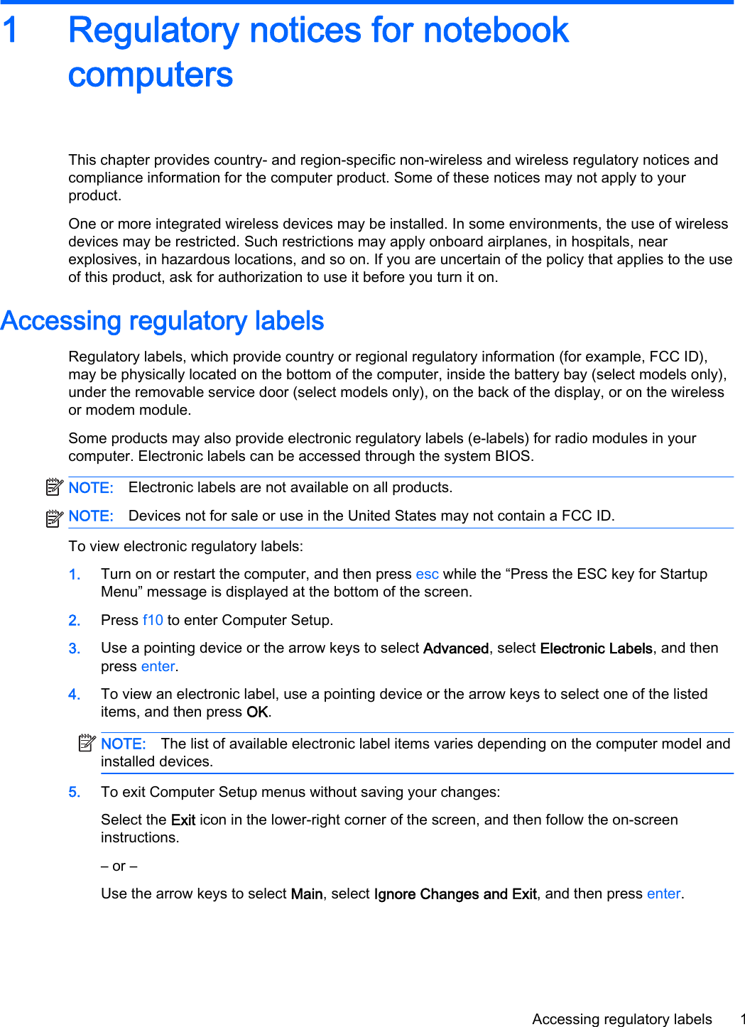 1 Regulatory notices for notebookcomputersThis chapter provides country- and region-specific non-wireless and wireless regulatory notices andcompliance information for the computer product. Some of these notices may not apply to yourproduct.One or more integrated wireless devices may be installed. In some environments, the use of wirelessdevices may be restricted. Such restrictions may apply onboard airplanes, in hospitals, nearexplosives, in hazardous locations, and so on. If you are uncertain of the policy that applies to the useof this product, ask for authorization to use it before you turn it on.Accessing regulatory labelsRegulatory labels, which provide country or regional regulatory information (for example, FCC ID),may be physically located on the bottom of the computer, inside the battery bay (select models only),under the removable service door (select models only), on the back of the display, or on the wirelessor modem module.Some products may also provide electronic regulatory labels (e-labels) for radio modules in yourcomputer. Electronic labels can be accessed through the system BIOS.NOTE: Electronic labels are not available on all products.NOTE: Devices not for sale or use in the United States may not contain a FCC ID.To view electronic regulatory labels:1. Turn on or restart the computer, and then press esc while the “Press the ESC key for StartupMenu” message is displayed at the bottom of the screen.2. Press f10 to enter Computer Setup.3. Use a pointing device or the arrow keys to select Advanced, select Electronic Labels, and thenpress enter.4. To view an electronic label, use a pointing device or the arrow keys to select one of the listeditems, and then press OK.NOTE: The list of available electronic label items varies depending on the computer model andinstalled devices.5. To exit Computer Setup menus without saving your changes:Select the Exit icon in the lower-right corner of the screen, and then follow the on-screeninstructions.– or –Use the arrow keys to select Main, select Ignore Changes and Exit, and then press enter.Accessing regulatory labels 1
