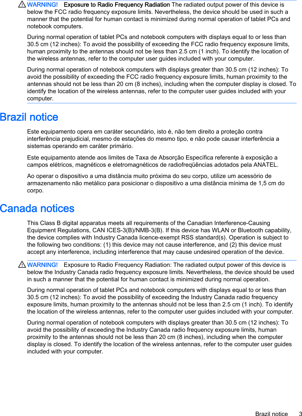 WARNING! Exposure to Radio Frequency Radiation The radiated output power of this device is below the FCC radio frequency exposure limits. Nevertheless, the device should be used in such a manner that the potential for human contact is minimized during normal operation of tablet PCs and notebook computers.During normal operation of tablet PCs and notebook computers with displays equal to or less than 30.5 cm (12 inches): To avoid the possibility of exceeding the FCC radio frequency exposure limits, human proximity to the antennas should not be less than 2.5 cm (1 inch). To identify the location of the wireless antennas, refer to the computer user guides included with your computer.During normal operation of notebook computers with displays greater than 30.5 cm (12 inches): To avoid the possibility of exceeding the FCC radio frequency exposure limits, human proximity to the antennas should not be less than 20 cm (8 inches), including when the computer display is closed. To identify the location of the wireless antennas, refer to the computer user guides included with your computer.Brazil noticeEste equipamento opera em caráter secundário, isto é, não tem direito a proteção contra interferência prejudicial, mesmo de estações do mesmo tipo, e não pode causar interferência a sistemas operando em caráter primário.Este equipamento atende aos limites de Taxa de Absorção Específica referente à exposição a campos elétricos, magnéticos e eletromagnéticos de radiofreqüências adotados pela ANATEL.Ao operar o dispositivo a uma distância muito próxima do seu corpo, utilize um acessório de armazenamento não metálico para posicionar o dispositivo a uma distância mínima de 1,5 cm do corpo.Canada noticesThis Class B digital apparatus meets all requirements of the Canadian Interference-Causing Equipment Regulations, CAN ICES-3(B)/NMB-3(B). If this device has WLAN or Bluetooth capability, the device complies with Industry Canada licence-exempt RSS standard(s). Operation is subject to the following two conditions: (1) this device may not cause interference, and (2) this device must accept any interference, including interference that may cause undesired operation of the device.WARNING! Exposure to Radio Frequency Radiation: The radiated output power of this device is below the Industry Canada radio frequency exposure limits. Nevertheless, the device should be used in such a manner that the potential for human contact is minimized during normal operation. During normal operation of tablet PCs and notebook computers with displays equal to or less than 30.5 cm (12 inches): To avoid the possibility of exceeding the Industry Canada radio frequency exposure limits, human proximity to the antennas should not be less than 2.5 cm (1 inch). To identify the location of the wireless antennas, refer to the computer user guides included with your computer.During normal operation of notebook computers with displays greater than 30.5 cm (12 inches): To avoid the possibility of exceeding the Industry Canada radio frequency exposure limits, human proximity to the antennas should not be less than 20 cm (8 inches), including when the computer display is closed. To identify the location of the wireless antennas, refer to the computer user guides included with your computer.Brazil notice 3
