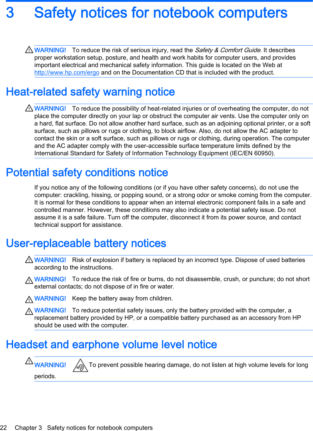 3 Safety notices for notebook computersWARNING! To reduce the risk of serious injury, read the Safety &amp; Comfort Guide. It describes proper workstation setup, posture, and health and work habits for computer users, and provides important electrical and mechanical safety information. This guide is located on the Web at http://www.hp.com/ergo and on the Documentation CD that is included with the product.Heat-related safety warning noticeWARNING! To reduce the possibility of heat-related injuries or of overheating the computer, do not place the computer directly on your lap or obstruct the computer air vents. Use the computer only on a hard, flat surface. Do not allow another hard surface, such as an adjoining optional printer, or a soft surface, such as pillows or rugs or clothing, to block airflow. Also, do not allow the AC adapter to contact the skin or a soft surface, such as pillows or rugs or clothing, during operation. The computer and the AC adapter comply with the user-accessible surface temperature limits defined by the International Standard for Safety of Information Technology Equipment (IEC/EN 60950).Potential safety conditions noticeIf you notice any of the following conditions (or if you have other safety concerns), do not use the computer: crackling, hissing, or popping sound, or a strong odor or smoke coming from the computer. It is normal for these conditions to appear when an internal electronic component fails in a safe and controlled manner. However, these conditions may also indicate a potential safety issue. Do not assume it is a safe failure. Turn off the computer, disconnect it from its power source, and contact technical support for assistance.User-replaceable battery noticesWARNING! Risk of explosion if battery is replaced by an incorrect type. Dispose of used batteries according to the instructions.WARNING! To reduce the risk of fire or burns, do not disassemble, crush, or puncture; do not short external contacts; do not dispose of in fire or water.WARNING! Keep the battery away from children.WARNING! To reduce potential safety issues, only the battery provided with the computer, a replacement battery provided by HP, or a compatible battery purchased as an accessory from HP should be used with the computer.Headset and earphone volume level noticeWARNING! To prevent possible hearing damage, do not listen at high volume levels for long periods.22 Chapter 3   Safety notices for notebook computers