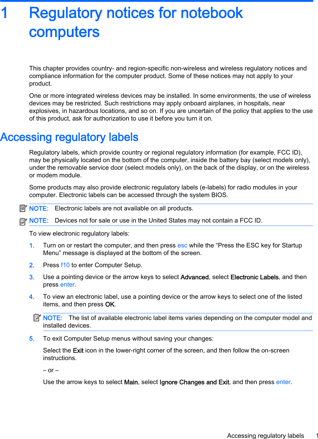 1 Regulatory notices for notebook computersThis chapter provides country- and region-specific non-wireless and wireless regulatory notices and compliance information for the computer product. Some of these notices may not apply to your product.One or more integrated wireless devices may be installed. In some environments, the use of wireless devices may be restricted. Such restrictions may apply onboard airplanes, in hospitals, near explosives, in hazardous locations, and so on. If you are uncertain of the policy that applies to the use of this product, ask for authorization to use it before you turn it on.Accessing regulatory labelsRegulatory labels, which provide country or regional regulatory information (for example, FCC ID), may be physically located on the bottom of the computer, inside the battery bay (select models only), under the removable service door (select models only), on the back of the display, or on the wireless or modem module.Some products may also provide electronic regulatory labels (e-labels) for radio modules in your computer. Electronic labels can be accessed through the system BIOS.NOTE: Electronic labels are not available on all products.NOTE: Devices not for sale or use in the United States may not contain a FCC ID. To view electronic regulatory labels:1. Turn on or restart the computer, and then press esc while the “Press the ESC key for Startup Menu” message is displayed at the bottom of the screen.2. Press f10 to enter Computer Setup.3. Use a pointing device or the arrow keys to select Advanced, select Electronic Labels, and then press enter.4. To view an electronic label, use a pointing device or the arrow keys to select one of the listed items, and then press OK.NOTE: The list of available electronic label items varies depending on the computer model and installed devices.5. To exit Computer Setup menus without saving your changes:Select the Exit icon in the lower-right corner of the screen, and then follow the on-screen instructions.– or –Use the arrow keys to select Main, select Ignore Changes and Exit, and then press enter.Accessing regulatory labels 1