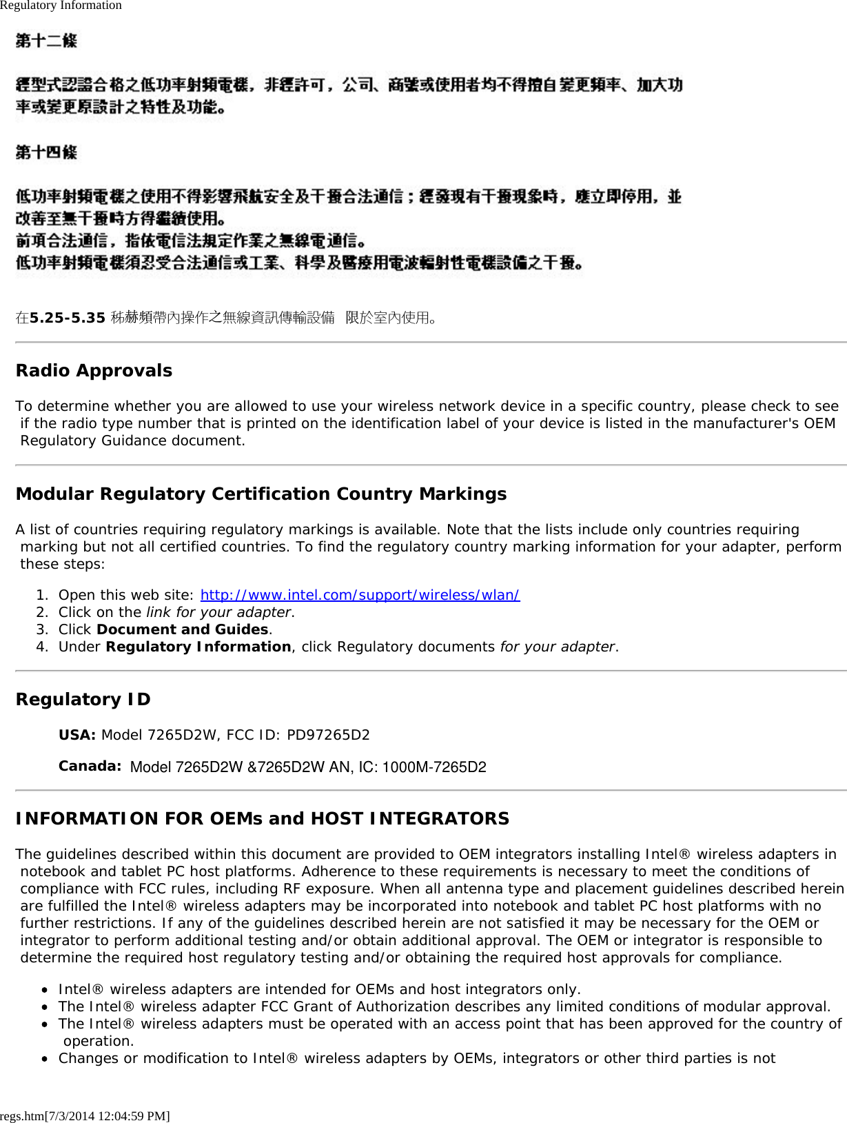 Regulatory Informationregs.htm[7/3/2014 12:04:59 PM]在5.25-5.35 秭赫頻帶內操作之無線資訊傳輸設備 限於室內使用。Radio ApprovalsTo determine whether you are allowed to use your wireless network device in a specific country, please check to see if the radio type number that is printed on the identification label of your device is listed in the manufacturer&apos;s OEM Regulatory Guidance document.Modular Regulatory Certification Country MarkingsA list of countries requiring regulatory markings is available. Note that the lists include only countries requiring marking but not all certified countries. To find the regulatory country marking information for your adapter, perform these steps:1.  Open this web site: http://www.intel.com/support/wireless/wlan/2.  Click on the link for your adapter.3.  Click Document and Guides.4.  Under Regulatory Information, click Regulatory documents for your adapter.Regulatory IDUSA: Model 7265D2W, FCC ID: PD97265D2Canada: Model 7265D2W, IC: 1000M-7265D2INFORMATION FOR OEMs and HOST INTEGRATORSThe guidelines described within this document are provided to OEM integrators installing Intel® wireless adapters in notebook and tablet PC host platforms. Adherence to these requirements is necessary to meet the conditions of compliance with FCC rules, including RF exposure. When all antenna type and placement guidelines described herein are fulfilled the Intel® wireless adapters may be incorporated into notebook and tablet PC host platforms with no further restrictions. If any of the guidelines described herein are not satisfied it may be necessary for the OEM or integrator to perform additional testing and/or obtain additional approval. The OEM or integrator is responsible to determine the required host regulatory testing and/or obtaining the required host approvals for compliance.Intel® wireless adapters are intended for OEMs and host integrators only.The Intel® wireless adapter FCC Grant of Authorization describes any limited conditions of modular approval.The Intel® wireless adapters must be operated with an access point that has been approved for the country of operation.Changes or modification to Intel® wireless adapters by OEMs, integrators or other third parties is notModel 7265D2W &amp;7265D2W AN, IC: 1000M-7265D2  