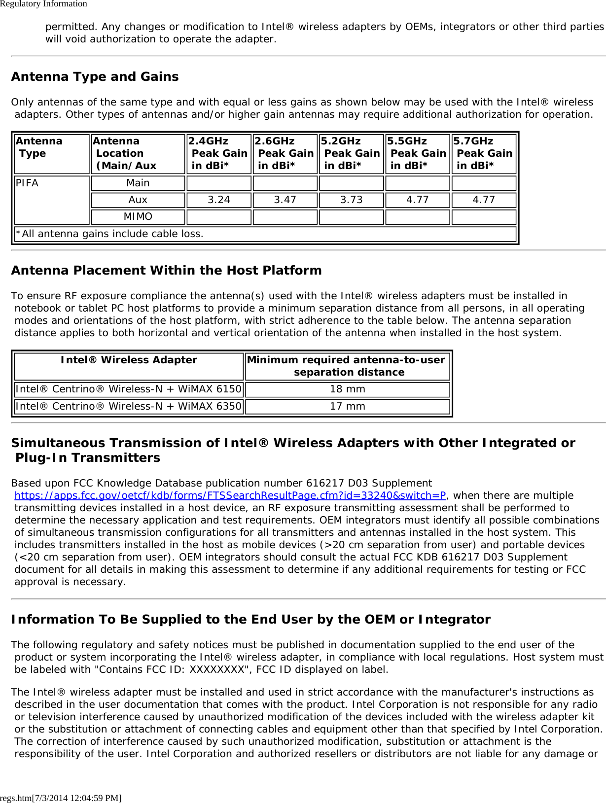 Regulatory Informationregs.htm[7/3/2014 12:04:59 PM] permitted. Any changes or modification to Intel® wireless adapters by OEMs, integrators or other third parties will void authorization to operate the adapter.Antenna Type and GainsOnly antennas of the same type and with equal or less gains as shown below may be used with the Intel® wireless adapters. Other types of antennas and/or higher gain antennas may require additional authorization for operation.Antenna Type Antenna Location (Main/Aux2.4GHz Peak Gain in dBi*2.6GHz Peak Gain in dBi*5.2GHz Peak Gain in dBi*5.5GHz Peak Gain in dBi*5.7GHz  Peak Gain in dBi*PIFA MainAux 3.24 3.47 3.73 4.77 4.77MIMO*All antenna gains include cable loss.Antenna Placement Within the Host PlatformTo ensure RF exposure compliance the antenna(s) used with the Intel® wireless adapters must be installed in notebook or tablet PC host platforms to provide a minimum separation distance from all persons, in all operating modes and orientations of the host platform, with strict adherence to the table below. The antenna separation distance applies to both horizontal and vertical orientation of the antenna when installed in the host system.Intel® Wireless Adapter Minimum required antenna-to-user  separation distanceIntel® Centrino® Wireless-N + WiMAX 6150 18 mmIntel® Centrino® Wireless-N + WiMAX 6350 17 mmSimultaneous Transmission of Intel® Wireless Adapters with Other Integrated or Plug-In TransmittersBased upon FCC Knowledge Database publication number 616217 D03 Supplement https://apps.fcc.gov/oetcf/kdb/forms/FTSSearchResultPage.cfm?id=33240&amp;switch=P, when there are multiple transmitting devices installed in a host device, an RF exposure transmitting assessment shall be performed to determine the necessary application and test requirements. OEM integrators must identify all possible combinations of simultaneous transmission configurations for all transmitters and antennas installed in the host system. This includes transmitters installed in the host as mobile devices (&gt;20 cm separation from user) and portable devices (&lt;20 cm separation from user). OEM integrators should consult the actual FCC KDB 616217 D03 Supplement document for all details in making this assessment to determine if any additional requirements for testing or FCC approval is necessary.Information To Be Supplied to the End User by the OEM or IntegratorThe following regulatory and safety notices must be published in documentation supplied to the end user of the product or system incorporating the Intel® wireless adapter, in compliance with local regulations. Host system must be labeled with &quot;Contains FCC ID: XXXXXXXX&quot;, FCC ID displayed on label.The Intel® wireless adapter must be installed and used in strict accordance with the manufacturer&apos;s instructions as described in the user documentation that comes with the product. Intel Corporation is not responsible for any radio or television interference caused by unauthorized modification of the devices included with the wireless adapter kit or the substitution or attachment of connecting cables and equipment other than that specified by Intel Corporation. The correction of interference caused by such unauthorized modification, substitution or attachment is the responsibility of the user. Intel Corporation and authorized resellers or distributors are not liable for any damage or