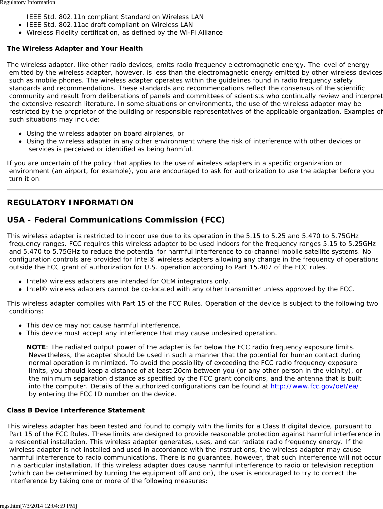 Regulatory Informationregs.htm[7/3/2014 12:04:59 PM]IEEE Std. 802.11n compliant Standard on Wireless LANIEEE Std. 802.11ac draft compliant on Wireless LANWireless Fidelity certification, as defined by the Wi-Fi AllianceThe Wireless Adapter and Your HealthThe wireless adapter, like other radio devices, emits radio frequency electromagnetic energy. The level of energy emitted by the wireless adapter, however, is less than the electromagnetic energy emitted by other wireless devices such as mobile phones. The wireless adapter operates within the guidelines found in radio frequency safety standards and recommendations. These standards and recommendations reflect the consensus of the scientific community and result from deliberations of panels and committees of scientists who continually review and interpret the extensive research literature. In some situations or environments, the use of the wireless adapter may be restricted by the proprietor of the building or responsible representatives of the applicable organization. Examples of such situations may include:Using the wireless adapter on board airplanes, orUsing the wireless adapter in any other environment where the risk of interference with other devices or services is perceived or identified as being harmful.If you are uncertain of the policy that applies to the use of wireless adapters in a specific organization or environment (an airport, for example), you are encouraged to ask for authorization to use the adapter before you turn it on.REGULATORY INFORMATIONUSA - Federal Communications Commission (FCC)This wireless adapter is restricted to indoor use due to its operation in the 5.15 to 5.25 and 5.470 to 5.75GHz frequency ranges. FCC requires this wireless adapter to be used indoors for the frequency ranges 5.15 to 5.25GHz and 5.470 to 5.75GHz to reduce the potential for harmful interference to co-channel mobile satellite systems. No configuration controls are provided for Intel® wireless adapters allowing any change in the frequency of operations outside the FCC grant of authorization for U.S. operation according to Part 15.407 of the FCC rules.Intel® wireless adapters are intended for OEM integrators only.Intel® wireless adapters cannot be co-located with any other transmitter unless approved by the FCC.This wireless adapter complies with Part 15 of the FCC Rules. Operation of the device is subject to the following two conditions:This device may not cause harmful interference.This device must accept any interference that may cause undesired operation.NOTE: The radiated output power of the adapter is far below the FCC radio frequency exposure limits. Nevertheless, the adapter should be used in such a manner that the potential for human contact during normal operation is minimized. To avoid the possibility of exceeding the FCC radio frequency exposure limits, you should keep a distance of at least 20cm between you (or any other person in the vicinity), or the minimum separation distance as specified by the FCC grant conditions, and the antenna that is built into the computer. Details of the authorized configurations can be found at http://www.fcc.gov/oet/ea/ by entering the FCC ID number on the device.Class B Device Interference StatementThis wireless adapter has been tested and found to comply with the limits for a Class B digital device, pursuant to Part 15 of the FCC Rules. These limits are designed to provide reasonable protection against harmful interference in a residential installation. This wireless adapter generates, uses, and can radiate radio frequency energy. If the wireless adapter is not installed and used in accordance with the instructions, the wireless adapter may cause harmful interference to radio communications. There is no guarantee, however, that such interference will not occur in a particular installation. If this wireless adapter does cause harmful interference to radio or television reception (which can be determined by turning the equipment off and on), the user is encouraged to try to correct the interference by taking one or more of the following measures: