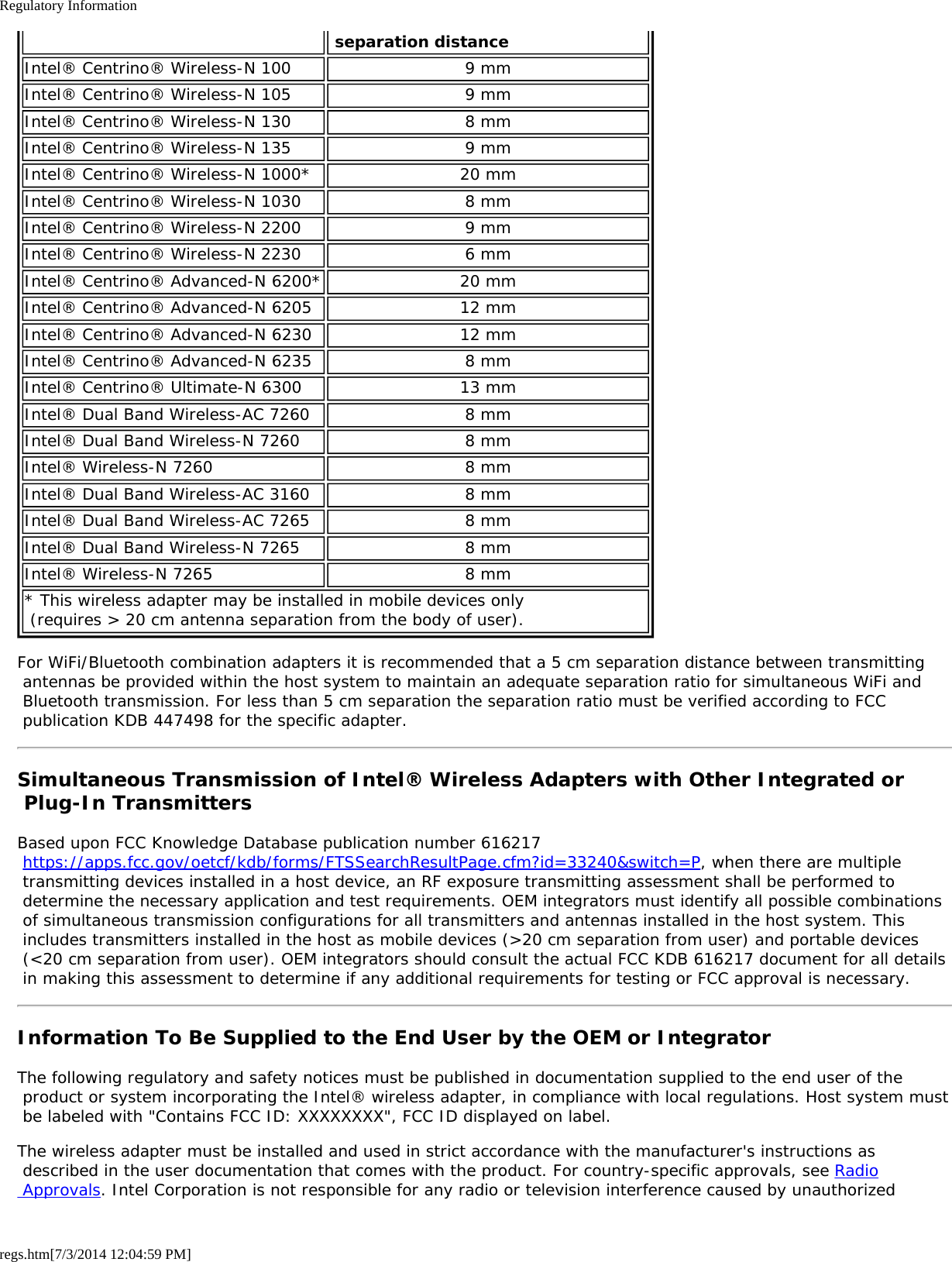 Regulatory Informationregs.htm[7/3/2014 12:04:59 PM] separation distanceIntel® Centrino® Wireless-N 100 9 mmIntel® Centrino® Wireless-N 105 9 mmIntel® Centrino® Wireless-N 130 8 mmIntel® Centrino® Wireless-N 135 9 mmIntel® Centrino® Wireless-N 1000* 20 mmIntel® Centrino® Wireless-N 1030 8 mmIntel® Centrino® Wireless-N 2200 9 mmIntel® Centrino® Wireless-N 2230 6 mmIntel® Centrino® Advanced-N 6200* 20 mmIntel® Centrino® Advanced-N 6205 12 mmIntel® Centrino® Advanced-N 6230 12 mmIntel® Centrino® Advanced-N 6235 8 mmIntel® Centrino® Ultimate-N 6300 13 mmIntel® Dual Band Wireless-AC 7260 8 mmIntel® Dual Band Wireless-N 7260 8 mmIntel® Wireless-N 7260 8 mmIntel® Dual Band Wireless-AC 3160 8 mmIntel® Dual Band Wireless-AC 7265 8 mmIntel® Dual Band Wireless-N 7265 8 mmIntel® Wireless-N 7265 8 mm* This wireless adapter may be installed in mobile devices only  (requires &gt; 20 cm antenna separation from the body of user).For WiFi/Bluetooth combination adapters it is recommended that a 5 cm separation distance between transmitting antennas be provided within the host system to maintain an adequate separation ratio for simultaneous WiFi and Bluetooth transmission. For less than 5 cm separation the separation ratio must be verified according to FCC publication KDB 447498 for the specific adapter.Simultaneous Transmission of Intel® Wireless Adapters with Other Integrated or Plug-In TransmittersBased upon FCC Knowledge Database publication number 616217 https://apps.fcc.gov/oetcf/kdb/forms/FTSSearchResultPage.cfm?id=33240&amp;switch=P, when there are multiple transmitting devices installed in a host device, an RF exposure transmitting assessment shall be performed to determine the necessary application and test requirements. OEM integrators must identify all possible combinations of simultaneous transmission configurations for all transmitters and antennas installed in the host system. This includes transmitters installed in the host as mobile devices (&gt;20 cm separation from user) and portable devices (&lt;20 cm separation from user). OEM integrators should consult the actual FCC KDB 616217 document for all details in making this assessment to determine if any additional requirements for testing or FCC approval is necessary.Information To Be Supplied to the End User by the OEM or IntegratorThe following regulatory and safety notices must be published in documentation supplied to the end user of the product or system incorporating the Intel® wireless adapter, in compliance with local regulations. Host system must be labeled with &quot;Contains FCC ID: XXXXXXXX&quot;, FCC ID displayed on label.The wireless adapter must be installed and used in strict accordance with the manufacturer&apos;s instructions as described in the user documentation that comes with the product. For country-specific approvals, see Radio Approvals. Intel Corporation is not responsible for any radio or television interference caused by unauthorized