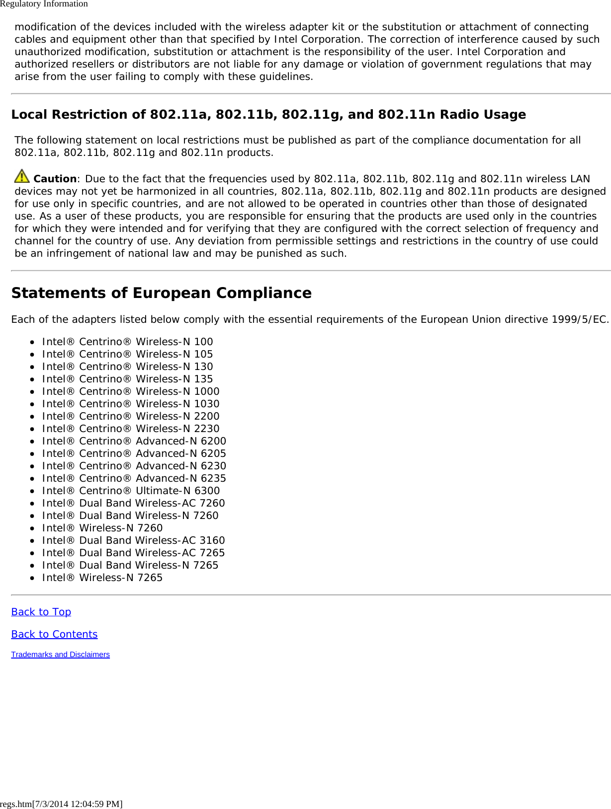 Regulatory Informationregs.htm[7/3/2014 12:04:59 PM] modification of the devices included with the wireless adapter kit or the substitution or attachment of connecting cables and equipment other than that specified by Intel Corporation. The correction of interference caused by such unauthorized modification, substitution or attachment is the responsibility of the user. Intel Corporation and authorized resellers or distributors are not liable for any damage or violation of government regulations that may arise from the user failing to comply with these guidelines.Local Restriction of 802.11a, 802.11b, 802.11g, and 802.11n Radio Usage The following statement on local restrictions must be published as part of the compliance documentation for all 802.11a, 802.11b, 802.11g and 802.11n products.  Caution: Due to the fact that the frequencies used by 802.11a, 802.11b, 802.11g and 802.11n wireless LAN devices may not yet be harmonized in all countries, 802.11a, 802.11b, 802.11g and 802.11n products are designed for use only in specific countries, and are not allowed to be operated in countries other than those of designated use. As a user of these products, you are responsible for ensuring that the products are used only in the countries for which they were intended and for verifying that they are configured with the correct selection of frequency and channel for the country of use. Any deviation from permissible settings and restrictions in the country of use could be an infringement of national law and may be punished as such.Statements of European ComplianceEach of the adapters listed below comply with the essential requirements of the European Union directive 1999/5/EC.Intel® Centrino® Wireless-N 100Intel® Centrino® Wireless-N 105Intel® Centrino® Wireless-N 130Intel® Centrino® Wireless-N 135Intel® Centrino® Wireless-N 1000Intel® Centrino® Wireless-N 1030Intel® Centrino® Wireless-N 2200Intel® Centrino® Wireless-N 2230Intel® Centrino® Advanced-N 6200Intel® Centrino® Advanced-N 6205Intel® Centrino® Advanced-N 6230Intel® Centrino® Advanced-N 6235Intel® Centrino® Ultimate-N 6300Intel® Dual Band Wireless-AC 7260Intel® Dual Band Wireless-N 7260Intel® Wireless-N 7260Intel® Dual Band Wireless-AC 3160Intel® Dual Band Wireless-AC 7265Intel® Dual Band Wireless-N 7265Intel® Wireless-N 7265Back to TopBack to ContentsTrademarks and Disclaimers