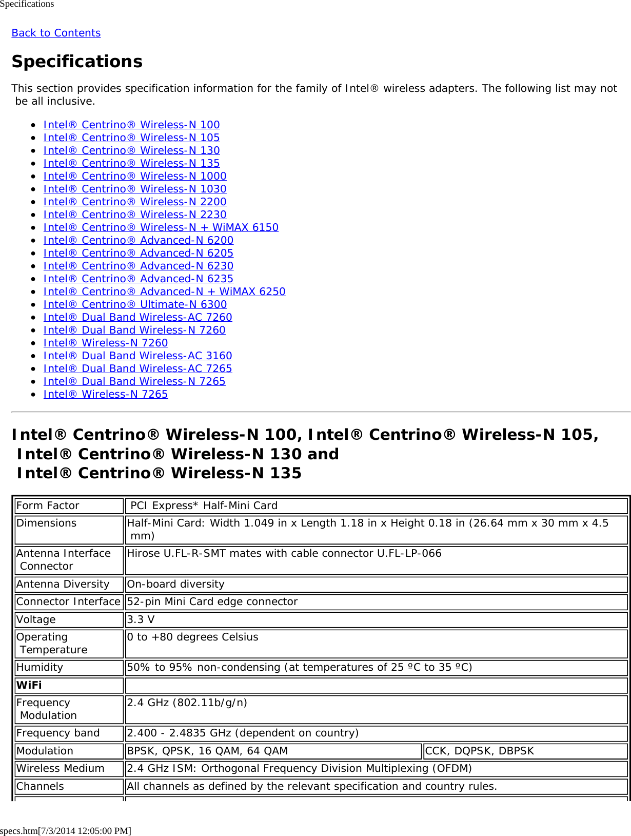 Specificationsspecs.htm[7/3/2014 12:05:00 PM]Back to ContentsSpecificationsThis section provides specification information for the family of Intel® wireless adapters. The following list may not be all inclusive.Intel® Centrino® Wireless-N 100Intel® Centrino® Wireless-N 105Intel® Centrino® Wireless-N 130Intel® Centrino® Wireless-N 135Intel® Centrino® Wireless-N 1000Intel® Centrino® Wireless-N 1030Intel® Centrino® Wireless-N 2200Intel® Centrino® Wireless-N 2230Intel® Centrino® Wireless-N + WiMAX 6150Intel® Centrino® Advanced-N 6200Intel® Centrino® Advanced-N 6205Intel® Centrino® Advanced-N 6230Intel® Centrino® Advanced-N 6235Intel® Centrino® Advanced-N + WiMAX 6250Intel® Centrino® Ultimate-N 6300Intel® Dual Band Wireless-AC 7260Intel® Dual Band Wireless-N 7260Intel® Wireless-N 7260Intel® Dual Band Wireless-AC 3160Intel® Dual Band Wireless-AC 7265Intel® Dual Band Wireless-N 7265Intel® Wireless-N 7265Intel® Centrino® Wireless-N 100, Intel® Centrino® Wireless-N 105, Intel® Centrino® Wireless-N 130 and  Intel® Centrino® Wireless-N 135Form Factor  PCI Express* Half-Mini CardDimensions Half-Mini Card: Width 1.049 in x Length 1.18 in x Height 0.18 in (26.64 mm x 30 mm x 4.5 mm)Antenna Interface Connector Hirose U.FL-R-SMT mates with cable connector U.FL-LP-066Antenna Diversity On-board diversityConnector Interface 52-pin Mini Card edge connectorVoltage 3.3 VOperating Temperature 0 to +80 degrees CelsiusHumidity 50% to 95% non-condensing (at temperatures of 25 ºC to 35 ºC)WiFi  Frequency Modulation 2.4 GHz (802.11b/g/n)Frequency band 2.400 - 2.4835 GHz (dependent on country)Modulation BPSK, QPSK, 16 QAM, 64 QAM CCK, DQPSK, DBPSKWireless Medium 2.4 GHz ISM: Orthogonal Frequency Division Multiplexing (OFDM)Channels All channels as defined by the relevant specification and country rules.