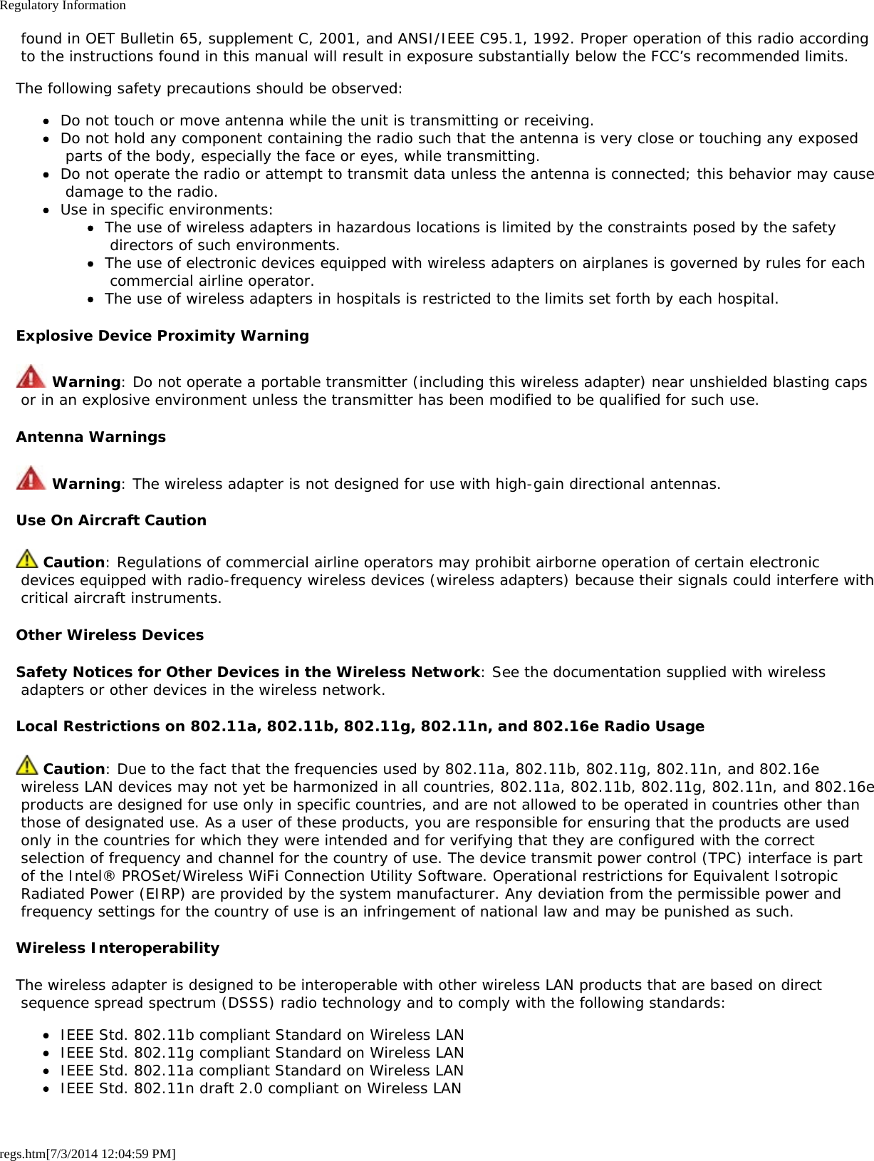 Regulatory Informationregs.htm[7/3/2014 12:04:59 PM] found in OET Bulletin 65, supplement C, 2001, and ANSI/IEEE C95.1, 1992. Proper operation of this radio according to the instructions found in this manual will result in exposure substantially below the FCC’s recommended limits.The following safety precautions should be observed:Do not touch or move antenna while the unit is transmitting or receiving.Do not hold any component containing the radio such that the antenna is very close or touching any exposed parts of the body, especially the face or eyes, while transmitting.Do not operate the radio or attempt to transmit data unless the antenna is connected; this behavior may cause damage to the radio.Use in specific environments:The use of wireless adapters in hazardous locations is limited by the constraints posed by the safety directors of such environments.The use of electronic devices equipped with wireless adapters on airplanes is governed by rules for each commercial airline operator.The use of wireless adapters in hospitals is restricted to the limits set forth by each hospital.Explosive Device Proximity Warning Warning: Do not operate a portable transmitter (including this wireless adapter) near unshielded blasting caps or in an explosive environment unless the transmitter has been modified to be qualified for such use.Antenna Warnings Warning: The wireless adapter is not designed for use with high-gain directional antennas.Use On Aircraft Caution Caution: Regulations of commercial airline operators may prohibit airborne operation of certain electronic devices equipped with radio-frequency wireless devices (wireless adapters) because their signals could interfere with critical aircraft instruments.Other Wireless DevicesSafety Notices for Other Devices in the Wireless Network: See the documentation supplied with wireless adapters or other devices in the wireless network.Local Restrictions on 802.11a, 802.11b, 802.11g, 802.11n, and 802.16e Radio Usage Caution: Due to the fact that the frequencies used by 802.11a, 802.11b, 802.11g, 802.11n, and 802.16e wireless LAN devices may not yet be harmonized in all countries, 802.11a, 802.11b, 802.11g, 802.11n, and 802.16e products are designed for use only in specific countries, and are not allowed to be operated in countries other than those of designated use. As a user of these products, you are responsible for ensuring that the products are used only in the countries for which they were intended and for verifying that they are configured with the correct selection of frequency and channel for the country of use. The device transmit power control (TPC) interface is part of the Intel® PROSet/Wireless WiFi Connection Utility Software. Operational restrictions for Equivalent Isotropic Radiated Power (EIRP) are provided by the system manufacturer. Any deviation from the permissible power and frequency settings for the country of use is an infringement of national law and may be punished as such.Wireless InteroperabilityThe wireless adapter is designed to be interoperable with other wireless LAN products that are based on direct sequence spread spectrum (DSSS) radio technology and to comply with the following standards:IEEE Std. 802.11b compliant Standard on Wireless LANIEEE Std. 802.11g compliant Standard on Wireless LANIEEE Std. 802.11a compliant Standard on Wireless LANIEEE Std. 802.11n draft 2.0 compliant on Wireless LAN