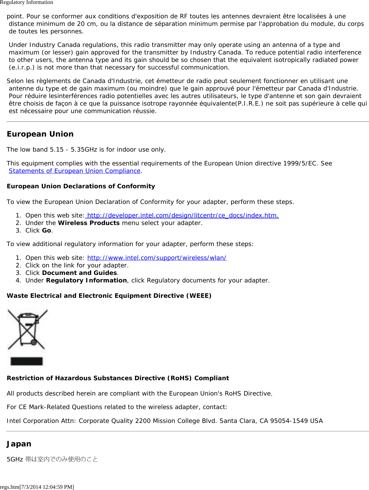 Regulatory Informationregs.htm[7/3/2014 12:04:59 PM]point. Pour se conformer aux conditions d&apos;exposition de RF toutes les antennes devraient être localisées à une distance minimum de 20 cm, ou la distance de séparation minimum permise par l&apos;approbation du module, du corps de toutes les personnes. Under Industry Canada regulations, this radio transmitter may only operate using an antenna of a type and maximum (or lesser) gain approved for the transmitter by Industry Canada. To reduce potential radio interference to other users, the antenna type and its gain should be so chosen that the equivalent isotropically radiated power (e.i.r.p.) is not more than that necessary for successful communication.Selon les règlements de Canada d&apos;Industrie, cet émetteur de radio peut seulement fonctionner en utilisant une antenne du type et de gain maximum (ou moindre) que le gain approuvé pour l&apos;émetteur par Canada d&apos;Industrie. Pour réduire lesinterférences radio potentielles avec les autres utilisateurs, le type d&apos;antenne et son gain devraient être choisis de façon à ce que la puissance isotrope rayonnée équivalente(P.I.R.E.) ne soit pas supérieure à celle qui est nécessaire pour une communication réussie.European UnionThe low band 5.15 - 5.35GHz is for indoor use only.This equipment complies with the essential requirements of the European Union directive 1999/5/EC. See Statements of European Union Compliance.European Union Declarations of ConformityTo view the European Union Declaration of Conformity for your adapter, perform these steps.1.  Open this web site: http://developer.intel.com/design/litcentr/ce_docs/index.htm.2.  Under the Wireless Products menu select your adapter.3.  Click Go.To view additional regulatory information for your adapter, perform these steps:1.  Open this web site: http://www.intel.com/support/wireless/wlan/2.  Click on the link for your adapter.3.  Click Document and Guides.4.  Under Regulatory Information, click Regulatory documents for your adapter.Waste Electrical and Electronic Equipment Directive (WEEE)Restriction of Hazardous Substances Directive (RoHS) CompliantAll products described herein are compliant with the European Union&apos;s RoHS Directive.For CE Mark-Related Questions related to the wireless adapter, contact:Intel Corporation Attn: Corporate Quality 2200 Mission College Blvd. Santa Clara, CA 95054-1549 USAJapan5GHz 帯は室内でのみ使用のこと