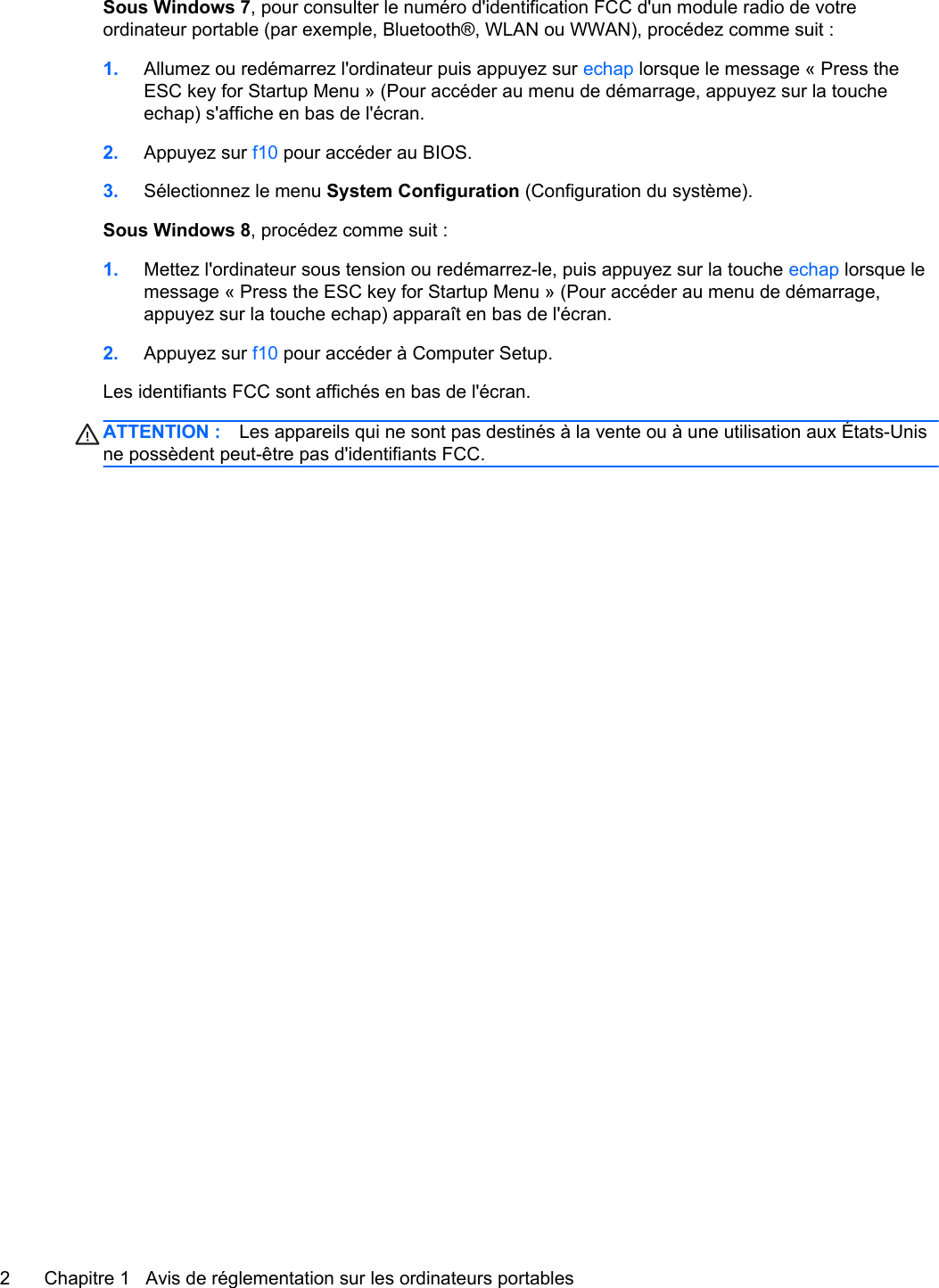 Sous Windows 7, pour consulter le numéro d&apos;identification FCC d&apos;un module radio de votreordinateur portable (par exemple, Bluetooth®, WLAN ou WWAN), procédez comme suit :1. Allumez ou redémarrez l&apos;ordinateur puis appuyez sur echap lorsque le message « Press theESC key for Startup Menu » (Pour accéder au menu de démarrage, appuyez sur la toucheechap) s&apos;affiche en bas de l&apos;écran.2. Appuyez sur f10 pour accéder au BIOS.3. Sélectionnez le menu System Configuration (Configuration du système).Sous Windows 8, procédez comme suit :1. Mettez l&apos;ordinateur sous tension ou redémarrez-le, puis appuyez sur la touche echap lorsque lemessage « Press the ESC key for Startup Menu » (Pour accéder au menu de démarrage,appuyez sur la touche echap) apparaît en bas de l&apos;écran.2. Appuyez sur f10 pour accéder à Computer Setup.Les identifiants FCC sont affichés en bas de l&apos;écran.ATTENTION : Les appareils qui ne sont pas destinés à la vente ou à une utilisation aux États-Unisne possèdent peut-être pas d&apos;identifiants FCC.2 Chapitre 1   Avis de réglementation sur les ordinateurs portables