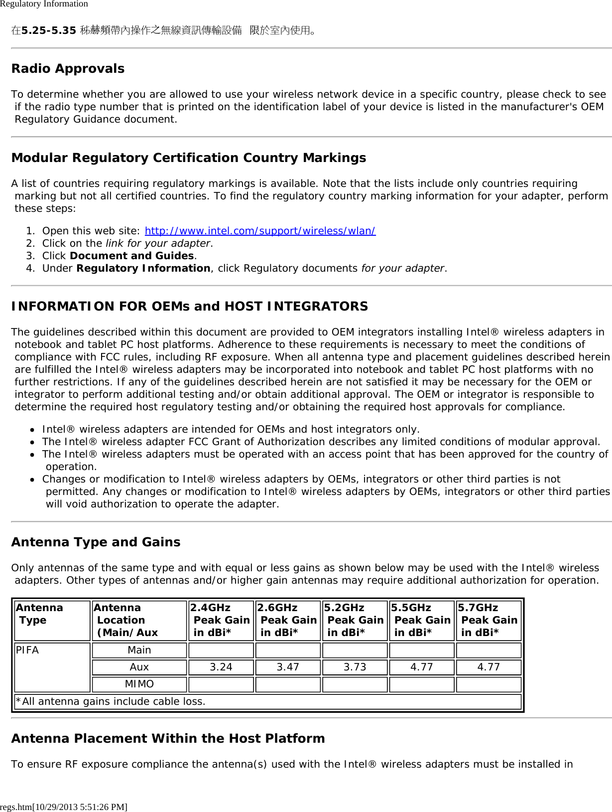 Regulatory Informationregs.htm[10/29/2013 5:51:26 PM]在5.25-5.35 秭赫頻帶內操作之無線資訊傳輸設備限於室內使用。Radio ApprovalsTo determine whether you are allowed to use your wireless network device in a specific country, please check to see if the radio type number that is printed on the identification label of your device is listed in the manufacturer&apos;s OEM Regulatory Guidance document.Modular Regulatory Certification Country MarkingsA list of countries requiring regulatory markings is available. Note that the lists include only countries requiring marking but not all certified countries. To find the regulatory country marking information for your adapter, perform these steps:1.  Open this web site: http://www.intel.com/support/wireless/wlan/2.  Click on the link for your adapter.3.  Click Document and Guides.4.  Under Regulatory Information, click Regulatory documents for your adapter.INFORMATION FOR OEMs and HOST INTEGRATORSThe guidelines described within this document are provided to OEM integrators installing Intel® wireless adapters in notebook and tablet PC host platforms. Adherence to these requirements is necessary to meet the conditions of compliance with FCC rules, including RF exposure. When all antenna type and placement guidelines described herein are fulfilled the Intel® wireless adapters may be incorporated into notebook and tablet PC host platforms with no further restrictions. If any of the guidelines described herein are not satisfied it may be necessary for the OEM or integrator to perform additional testing and/or obtain additional approval. The OEM or integrator is responsible to determine the required host regulatory testing and/or obtaining the required host approvals for compliance.Intel® wireless adapters are intended for OEMs and host integrators only.The Intel® wireless adapter FCC Grant of Authorization describes any limited conditions of modular approval.The Intel® wireless adapters must be operated with an access point that has been approved for the country of operation.Changes or modification to Intel® wireless adapters by OEMs, integrators or other third parties is not permitted. Any changes or modification to Intel® wireless adapters by OEMs, integrators or other third parties will void authorization to operate the adapter.Antenna Type and GainsOnly antennas of the same type and with equal or less gains as shown below may be used with the Intel® wireless adapters. Other types of antennas and/or higher gain antennas may require additional authorization for operation.Antenna Type Antenna Location (Main/Aux2.4GHz Peak Gain in dBi*2.6GHz Peak Gain in dBi*5.2GHz Peak Gain in dBi*5.5GHz Peak Gain in dBi*5.7GHz  Peak Gain in dBi*PIFA MainAux 3.24 3.47 3.73 4.77 4.77MIMO*All antenna gains include cable loss.Antenna Placement Within the Host PlatformTo ensure RF exposure compliance the antenna(s) used with the Intel® wireless adapters must be installed in