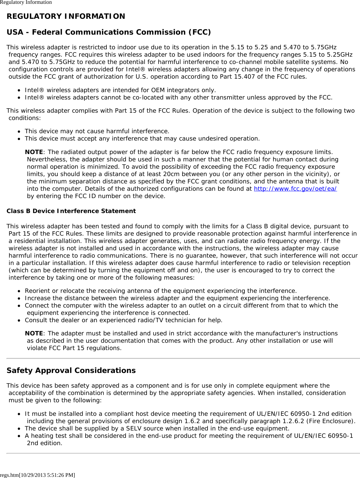 Regulatory Informationregs.htm[10/29/2013 5:51:26 PM]REGULATORY INFORMATIONUSA - Federal Communications Commission (FCC)This wireless adapter is restricted to indoor use due to its operation in the 5.15 to 5.25 and 5.470 to 5.75GHz frequency ranges. FCC requires this wireless adapter to be used indoors for the frequency ranges 5.15 to 5.25GHz and 5.470 to 5.75GHz to reduce the potential for harmful interference to co-channel mobile satellite systems. No configuration controls are provided for Intel® wireless adapters allowing any change in the frequency of operations outside the FCC grant of authorization for U.S. operation according to Part 15.407 of the FCC rules.Intel® wireless adapters are intended for OEM integrators only.Intel® wireless adapters cannot be co-located with any other transmitter unless approved by the FCC.This wireless adapter complies with Part 15 of the FCC Rules. Operation of the device is subject to the following two conditions:This device may not cause harmful interference.This device must accept any interference that may cause undesired operation.NOTE: The radiated output power of the adapter is far below the FCC radio frequency exposure limits. Nevertheless, the adapter should be used in such a manner that the potential for human contact during normal operation is minimized. To avoid the possibility of exceeding the FCC radio frequency exposure limits, you should keep a distance of at least 20cm between you (or any other person in the vicinity), or the minimum separation distance as specified by the FCC grant conditions, and the antenna that is built into the computer. Details of the authorized configurations can be found at http://www.fcc.gov/oet/ea/ by entering the FCC ID number on the device.Class B Device Interference StatementThis wireless adapter has been tested and found to comply with the limits for a Class B digital device, pursuant to Part 15 of the FCC Rules. These limits are designed to provide reasonable protection against harmful interference in a residential installation. This wireless adapter generates, uses, and can radiate radio frequency energy. If the wireless adapter is not installed and used in accordance with the instructions, the wireless adapter may cause harmful interference to radio communications. There is no guarantee, however, that such interference will not occur in a particular installation. If this wireless adapter does cause harmful interference to radio or television reception (which can be determined by turning the equipment off and on), the user is encouraged to try to correct the interference by taking one or more of the following measures:Reorient or relocate the receiving antenna of the equipment experiencing the interference.Increase the distance between the wireless adapter and the equipment experiencing the interference.Connect the computer with the wireless adapter to an outlet on a circuit different from that to which the equipment experiencing the interference is connected.Consult the dealer or an experienced radio/TV technician for help.NOTE: The adapter must be installed and used in strict accordance with the manufacturer&apos;s instructions as described in the user documentation that comes with the product. Any other installation or use will violate FCC Part 15 regulations.Safety Approval ConsiderationsThis device has been safety approved as a component and is for use only in complete equipment where the acceptability of the combination is determined by the appropriate safety agencies. When installed, consideration must be given to the following:It must be installed into a compliant host device meeting the requirement of UL/EN/IEC 60950-1 2nd edition including the general provisions of enclosure design 1.6.2 and specifically paragraph 1.2.6.2 (Fire Enclosure).The device shall be supplied by a SELV source when installed in the end-use equipment.A heating test shall be considered in the end-use product for meeting the requirement of UL/EN/IEC 60950-1 2nd edition.