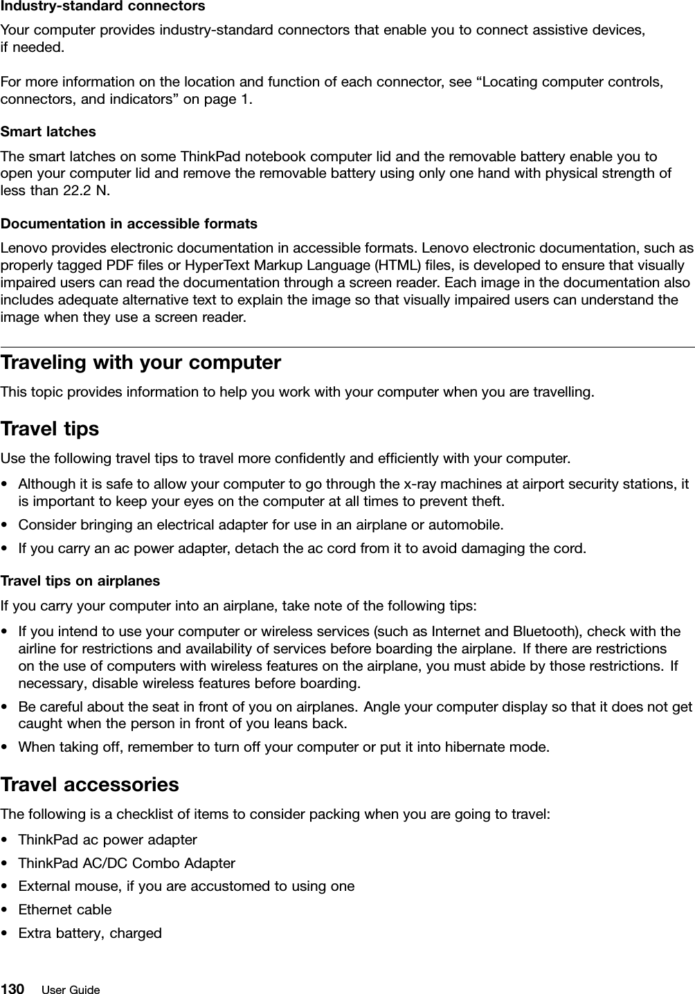 Industry-standardconnectorsYourcomputerprovidesindustry-standardconnectorsthatenableyoutoconnectassistivedevices,ifneeded.Formoreinformationonthelocationandfunctionofeachconnector,see“Locatingcomputercontrols,connectors,andindicators”onpage1.SmartlatchesThesmartlatchesonsomeThinkPadnotebookcomputerlidandtheremovablebatteryenableyoutoopenyourcomputerlidandremovetheremovablebatteryusingonlyonehandwithphysicalstrengthoflessthan22.2N.DocumentationinaccessibleformatsLenovoprovideselectronicdocumentationinaccessibleformats.Lenovoelectronicdocumentation,suchasproperlytaggedPDFﬁlesorHyperTextMarkupLanguage(HTML)ﬁles,isdevelopedtoensurethatvisuallyimpaireduserscanreadthedocumentationthroughascreenreader.Eachimageinthedocumentationalsoincludesadequatealternativetexttoexplaintheimagesothatvisuallyimpaireduserscanunderstandtheimagewhentheyuseascreenreader.TravelingwithyourcomputerThistopicprovidesinformationtohelpyouworkwithyourcomputerwhenyouaretravelling.TraveltipsUsethefollowingtraveltipstotravelmoreconﬁdentlyandefﬁcientlywithyourcomputer.•Althoughitissafetoallowyourcomputertogothroughthex-raymachinesatairportsecuritystations,itisimportanttokeepyoureyesonthecomputeratalltimestopreventtheft.•Considerbringinganelectricaladapterforuseinanairplaneorautomobile.•Ifyoucarryanacpoweradapter,detachtheaccordfromittoavoiddamagingthecord.TraveltipsonairplanesIfyoucarryyourcomputerintoanairplane,takenoteofthefollowingtips:•Ifyouintendtouseyourcomputerorwirelessservices(suchasInternetandBluetooth),checkwiththeairlineforrestrictionsandavailabilityofservicesbeforeboardingtheairplane.Iftherearerestrictionsontheuseofcomputerswithwirelessfeaturesontheairplane,youmustabidebythoserestrictions.Ifnecessary,disablewirelessfeaturesbeforeboarding.•Becarefulabouttheseatinfrontofyouonairplanes.Angleyourcomputerdisplaysothatitdoesnotgetcaughtwhenthepersoninfrontofyouleansback.•Whentakingoff,remembertoturnoffyourcomputerorputitintohibernatemode.TravelaccessoriesThefollowingisachecklistofitemstoconsiderpackingwhenyouaregoingtotravel:•ThinkPadacpoweradapter•ThinkPadAC/DCComboAdapter•Externalmouse,ifyouareaccustomedtousingone•Ethernetcable•Extrabattery,charged130UserGuide