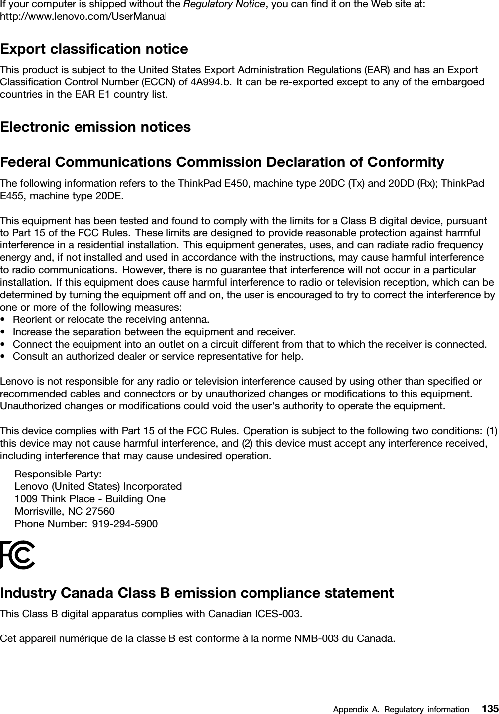 IfyourcomputerisshippedwithouttheRegulatoryNotice,youcanﬁnditontheWebsiteat:http://www.lenovo.com/UserManualExportclassiﬁcationnoticeThisproductissubjecttotheUnitedStatesExportAdministrationRegulations(EAR)andhasanExportClassiﬁcationControlNumber(ECCN)of4A994.b.Itcanbere-exportedexcepttoanyoftheembargoedcountriesintheEARE1countrylist.ElectronicemissionnoticesFederalCommunicationsCommissionDeclarationofConformityThefollowinginformationreferstotheThinkPadE450,machinetype20DC(Tx)and20DD(Rx);ThinkPadE455,machinetype20DE.ThisequipmenthasbeentestedandfoundtocomplywiththelimitsforaClassBdigitaldevice,pursuanttoPart15oftheFCCRules.Theselimitsaredesignedtoprovidereasonableprotectionagainstharmfulinterferenceinaresidentialinstallation.Thisequipmentgenerates,uses,andcanradiateradiofrequencyenergyand,ifnotinstalledandusedinaccordancewiththeinstructions,maycauseharmfulinterferencetoradiocommunications.However,thereisnoguaranteethatinterferencewillnotoccurinaparticularinstallation.Ifthisequipmentdoescauseharmfulinterferencetoradioortelevisionreception,whichcanbedeterminedbyturningtheequipmentoffandon,theuserisencouragedtotrytocorrecttheinterferencebyoneormoreofthefollowingmeasures:•Reorientorrelocatethereceivingantenna.•Increasetheseparationbetweentheequipmentandreceiver.•Connecttheequipmentintoanoutletonacircuitdifferentfromthattowhichthereceiverisconnected.•Consultanauthorizeddealerorservicerepresentativeforhelp.Lenovoisnotresponsibleforanyradioortelevisioninterferencecausedbyusingotherthanspeciﬁedorrecommendedcablesandconnectorsorbyunauthorizedchangesormodiﬁcationstothisequipment.Unauthorizedchangesormodiﬁcationscouldvoidtheuser&apos;sauthoritytooperatetheequipment.ThisdevicecomplieswithPart15oftheFCCRules.Operationissubjecttothefollowingtwoconditions:(1)thisdevicemaynotcauseharmfulinterference,and(2)thisdevicemustacceptanyinterferencereceived,includinginterferencethatmaycauseundesiredoperation.ResponsibleParty:Lenovo(UnitedStates)Incorporated1009ThinkPlace-BuildingOneMorrisville,NC27560PhoneNumber:919-294-5900IndustryCanadaClassBemissioncompliancestatementThisClassBdigitalapparatuscomplieswithCanadianICES-003.CetappareilnumériquedelaclasseBestconformeàlanormeNMB-003duCanada.AppendixA.Regulatoryinformation135