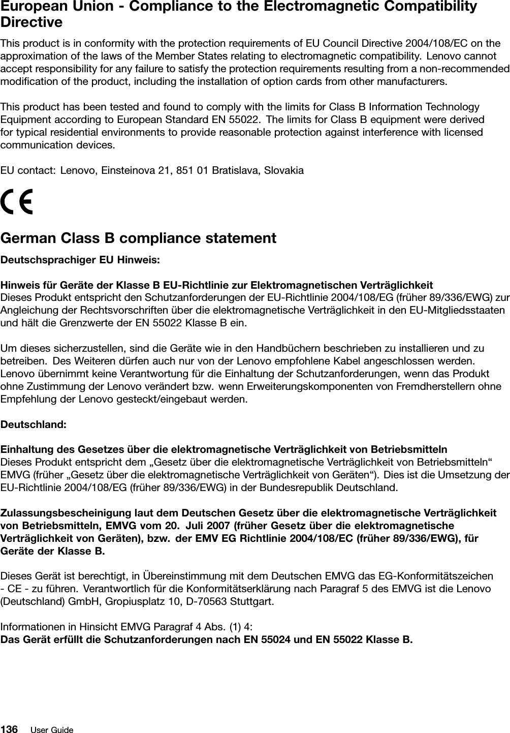 EuropeanUnion-CompliancetotheElectromagneticCompatibilityDirectiveThisproductisinconformitywiththeprotectionrequirementsofEUCouncilDirective2004/108/EContheapproximationofthelawsoftheMemberStatesrelatingtoelectromagneticcompatibility.Lenovocannotacceptresponsibilityforanyfailuretosatisfytheprotectionrequirementsresultingfromanon-recommendedmodiﬁcationoftheproduct,includingtheinstallationofoptioncardsfromothermanufacturers.ThisproducthasbeentestedandfoundtocomplywiththelimitsforClassBInformationTechnologyEquipmentaccordingtoEuropeanStandardEN55022.ThelimitsforClassBequipmentwerederivedfortypicalresidentialenvironmentstoprovidereasonableprotectionagainstinterferencewithlicensedcommunicationdevices.EUcontact:Lenovo,Einsteinova21,85101Bratislava,SlovakiaGermanClassBcompliancestatementDeutschsprachigerEUHinweis:HinweisfürGerätederKlasseBEU-RichtliniezurElektromagnetischenVerträglichkeitDiesesProduktentsprichtdenSchutzanforderungenderEU-Richtlinie2004/108/EG(früher89/336/EWG)zurAngleichungderRechtsvorschriftenüberdieelektromagnetischeVerträglichkeitindenEU-MitgliedsstaatenundhältdieGrenzwertederEN55022KlasseBein.Umdiesessicherzustellen,sinddieGerätewieindenHandbüchernbeschriebenzuinstallierenundzubetreiben.DesWeiterendürfenauchnurvonderLenovoempfohleneKabelangeschlossenwerden.LenovoübernimmtkeineVerantwortungfürdieEinhaltungderSchutzanforderungen,wenndasProduktohneZustimmungderLenovoverändertbzw.wennErweiterungskomponentenvonFremdherstellernohneEmpfehlungderLenovogesteckt/eingebautwerden.Deutschland:EinhaltungdesGesetzesüberdieelektromagnetischeVerträglichkeitvonBetriebsmittelnDiesesProduktentsprichtdem„GesetzüberdieelektromagnetischeVerträglichkeitvonBetriebsmitteln“EMVG(früher„GesetzüberdieelektromagnetischeVerträglichkeitvonGeräten“).DiesistdieUmsetzungderEU-Richtlinie2004/108/EG(früher89/336/EWG)inderBundesrepublikDeutschland.ZulassungsbescheinigunglautdemDeutschenGesetzüberdieelektromagnetischeVerträglichkeitvonBetriebsmitteln,EMVGvom20.Juli2007(früherGesetzüberdieelektromagnetischeVerträglichkeitvonGeräten),bzw.derEMVEGRichtlinie2004/108/EC(früher89/336/EWG),fürGerätederKlasseB.DiesesGerätistberechtigt,inÜbereinstimmungmitdemDeutschenEMVGdasEG-Konformitätszeichen-CE-zuführen.VerantwortlichfürdieKonformitätserklärungnachParagraf5desEMVGistdieLenovo(Deutschland)GmbH,Gropiusplatz10,D-70563Stuttgart.InformationeninHinsichtEMVGParagraf4Abs.(1)4:DasGeräterfülltdieSchutzanforderungennachEN55024undEN55022KlasseB.136UserGuide