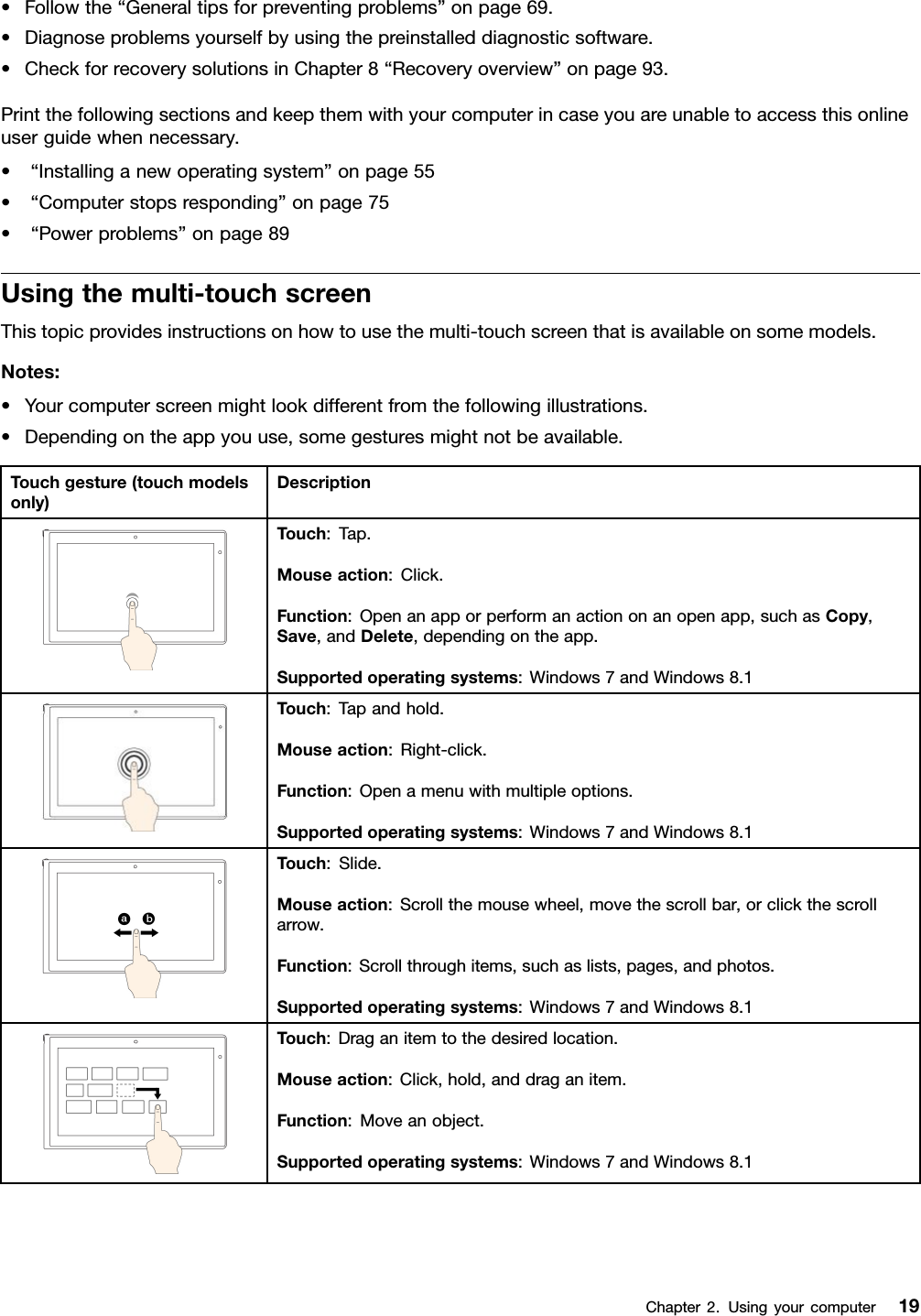 •Followthe“Generaltipsforpreventingproblems”onpage69.•Diagnoseproblemsyourselfbyusingthepreinstalleddiagnosticsoftware.•CheckforrecoverysolutionsinChapter8“Recoveryoverview”onpage93.Printthefollowingsectionsandkeepthemwithyourcomputerincaseyouareunabletoaccessthisonlineuserguidewhennecessary.•“Installinganewoperatingsystem”onpage55•“Computerstopsresponding”onpage75•“Powerproblems”onpage89Usingthemulti-touchscreenThistopicprovidesinstructionsonhowtousethemulti-touchscreenthatisavailableonsomemodels.Notes:•Yourcomputerscreenmightlookdifferentfromthefollowingillustrations.•Dependingontheappyouuse,somegesturesmightnotbeavailable.Touchgesture(touchmodelsonly)DescriptionTouch:Tap.Mouseaction:Click.Function:Openanapporperformanactiononanopenapp,suchasCopy,Save,andDelete,dependingontheapp.Supportedoperatingsystems:Windows7andWindows8.1Touch:Tapandhold.Mouseaction:Right-click.Function:Openamenuwithmultipleoptions.Supportedoperatingsystems:Windows7andWindows8.1Touch:Slide.Mouseaction:Scrollthemousewheel,movethescrollbar,orclickthescrollarrow.Function:Scrollthroughitems,suchaslists,pages,andphotos.Supportedoperatingsystems:Windows7andWindows8.1Touch:Draganitemtothedesiredlocation.Mouseaction:Click,hold,anddraganitem.Function:Moveanobject.Supportedoperatingsystems:Windows7andWindows8.1Chapter2.Usingyourcomputer19