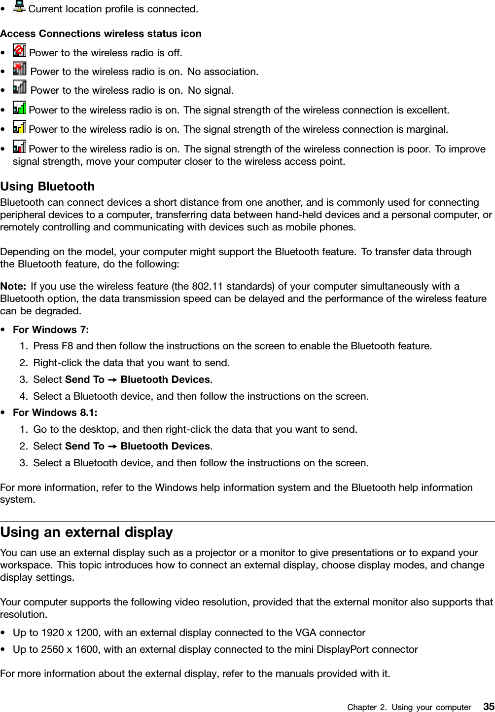 •Currentlocationproﬁleisconnected.AccessConnectionswirelessstatusicon•Powertothewirelessradioisoff.•Powertothewirelessradioison.Noassociation.•Powertothewirelessradioison.Nosignal.•Powertothewirelessradioison.Thesignalstrengthofthewirelessconnectionisexcellent.•Powertothewirelessradioison.Thesignalstrengthofthewirelessconnectionismarginal.•Powertothewirelessradioison.Thesignalstrengthofthewirelessconnectionispoor.Toimprovesignalstrength,moveyourcomputerclosertothewirelessaccesspoint.UsingBluetoothBluetoothcanconnectdevicesashortdistancefromoneanother,andiscommonlyusedforconnectingperipheraldevicestoacomputer,transferringdatabetweenhand-helddevicesandapersonalcomputer,orremotelycontrollingandcommunicatingwithdevicessuchasmobilephones.Dependingonthemodel,yourcomputermightsupporttheBluetoothfeature.TotransferdatathroughtheBluetoothfeature,dothefollowing:Note:Ifyouusethewirelessfeature(the802.11standards)ofyourcomputersimultaneouslywithaBluetoothoption,thedatatransmissionspeedcanbedelayedandtheperformanceofthewirelessfeaturecanbedegraded.•ForWindows7:1.PressF8andthenfollowtheinstructionsonthescreentoenabletheBluetoothfeature.2.Right-clickthedatathatyouwanttosend.3.SelectSendTo➙BluetoothDevices.4.SelectaBluetoothdevice,andthenfollowtheinstructionsonthescreen.•ForWindows8.1:1.Gotothedesktop,andthenright-clickthedatathatyouwanttosend.2.SelectSendTo➙BluetoothDevices.3.SelectaBluetoothdevice,andthenfollowtheinstructionsonthescreen.Formoreinformation,refertotheWindowshelpinformationsystemandtheBluetoothhelpinformationsystem.UsinganexternaldisplayYoucanuseanexternaldisplaysuchasaprojectororamonitortogivepresentationsortoexpandyourworkspace.Thistopicintroduceshowtoconnectanexternaldisplay,choosedisplaymodes,andchangedisplaysettings.Yourcomputersupportsthefollowingvideoresolution,providedthattheexternalmonitoralsosupportsthatresolution.•Upto1920x1200,withanexternaldisplayconnectedtotheVGAconnector•Upto2560x1600,withanexternaldisplayconnectedtotheminiDisplayPortconnectorFormoreinformationabouttheexternaldisplay,refertothemanualsprovidedwithit.Chapter2.Usingyourcomputer35