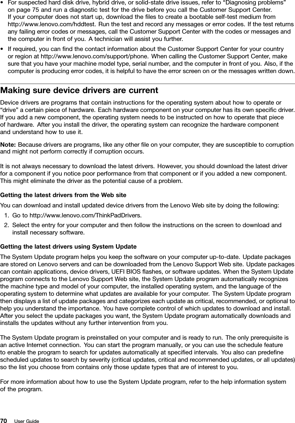 •Forsuspectedharddiskdrive,hybriddrive,orsolid-statedriveissues,referto“Diagnosingproblems”onpage75andrunadiagnostictestforthedrivebeforeyoucalltheCustomerSupportCenter.Ifyourcomputerdoesnotstartup,downloadtheﬁlestocreateabootableself-testmediumfromhttp://www.lenovo.com/hddtest.Runthetestandrecordanymessagesorerrorcodes.Ifthetestreturnsanyfailingerrorcodesormessages,calltheCustomerSupportCenterwiththecodesormessagesandthecomputerinfrontofyou.Atechnicianwillassistyoufurther.•Ifrequired,youcanﬁndthecontactinformationabouttheCustomerSupportCenterforyourcountryorregionathttp://www.lenovo.com/support/phone.WhencallingtheCustomerSupportCenter,makesurethatyouhaveyourmachinemodeltype,serialnumber,andthecomputerinfrontofyou.Also,ifthecomputerisproducingerrorcodes,itishelpfultohavetheerrorscreenonorthemessageswrittendown.MakingsuredevicedriversarecurrentDevicedriversareprogramsthatcontaininstructionsfortheoperatingsystemabouthowtooperateor“drive”acertainpieceofhardware.Eachhardwarecomponentonyourcomputerhasitsownspeciﬁcdriver.Ifyouaddanewcomponent,theoperatingsystemneedstobeinstructedonhowtooperatethatpieceofhardware.Afteryouinstallthedriver,theoperatingsystemcanrecognizethehardwarecomponentandunderstandhowtouseit.Note:Becausedriversareprograms,likeanyotherﬁleonyourcomputer,theyaresusceptibletocorruptionandmightnotperformcorrectlyifcorruptionoccurs.Itisnotalwaysnecessarytodownloadthelatestdrivers.However,youshoulddownloadthelatestdriverforacomponentifyounoticepoorperformancefromthatcomponentorifyouaddedanewcomponent.Thismighteliminatethedriverasthepotentialcauseofaproblem.GettingthelatestdriversfromtheWebsiteYoucandownloadandinstallupdateddevicedriversfromtheLenovoWebsitebydoingthefollowing:1.Gotohttp://www.lenovo.com/ThinkPadDrivers.2.Selecttheentryforyourcomputerandthenfollowtheinstructionsonthescreentodownloadandinstallnecessarysoftware.GettingthelatestdriversusingSystemUpdateTheSystemUpdateprogramhelpsyoukeepthesoftwareonyourcomputerup-to-date.UpdatepackagesarestoredonLenovoserversandcanbedownloadedfromtheLenovoSupportWebsite.Updatepackagescancontainapplications,devicedrivers,UEFIBIOSﬂashes,orsoftwareupdates.WhentheSystemUpdateprogramconnectstotheLenovoSupportWebsite,theSystemUpdateprogramautomaticallyrecognizesthemachinetypeandmodelofyourcomputer,theinstalledoperatingsystem,andthelanguageoftheoperatingsystemtodeterminewhatupdatesareavailableforyourcomputer.TheSystemUpdateprogramthendisplaysalistofupdatepackagesandcategorizeseachupdateascritical,recommended,oroptionaltohelpyouunderstandtheimportance.Youhavecompletecontrolofwhichupdatestodownloadandinstall.Afteryouselecttheupdatepackagesyouwant,theSystemUpdateprogramautomaticallydownloadsandinstallstheupdateswithoutanyfurtherinterventionfromyou.TheSystemUpdateprogramispreinstalledonyourcomputerandisreadytorun.TheonlyprerequisiteisanactiveInternetconnection.Youcanstarttheprogrammanually,oryoucanusetheschedulefeaturetoenabletheprogramtosearchforupdatesautomaticallyatspeciﬁedintervals.Youalsocanpredeﬁnescheduledupdatestosearchbyseverity(criticalupdates,criticalandrecommendedupdates,orallupdates)sothelistyouchoosefromcontainsonlythoseupdatetypesthatareofinteresttoyou.FormoreinformationabouthowtousetheSystemUpdateprogram,refertothehelpinformationsystemoftheprogram.70UserGuide