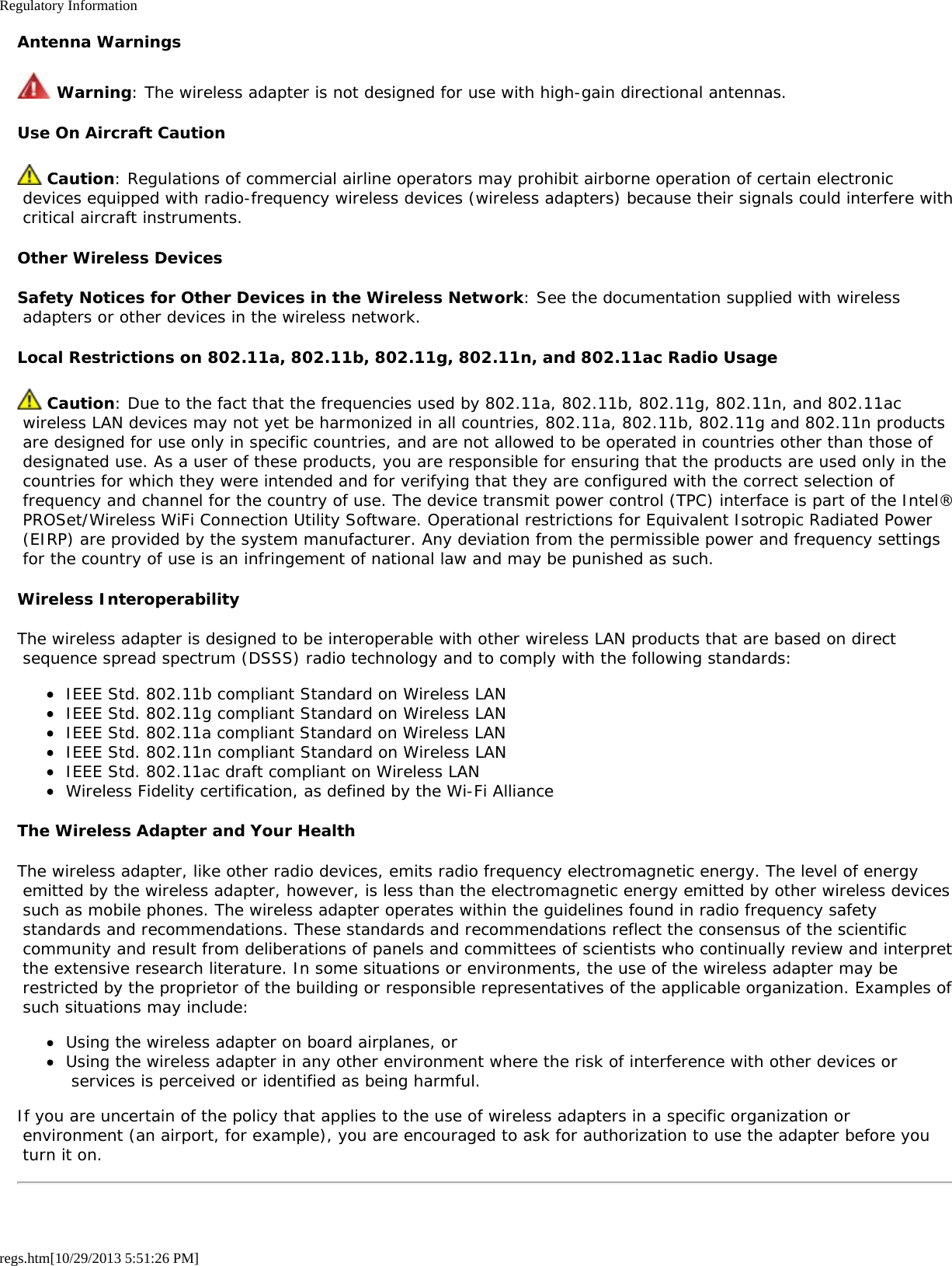 Regulatory Informationregs.htm[10/29/2013 5:51:26 PM]Antenna Warnings Warning: The wireless adapter is not designed for use with high-gain directional antennas.Use On Aircraft Caution Caution: Regulations of commercial airline operators may prohibit airborne operation of certain electronic devices equipped with radio-frequency wireless devices (wireless adapters) because their signals could interfere with critical aircraft instruments.Other Wireless DevicesSafety Notices for Other Devices in the Wireless Network: See the documentation supplied with wireless adapters or other devices in the wireless network.Local Restrictions on 802.11a, 802.11b, 802.11g, 802.11n, and 802.11ac Radio Usage Caution: Due to the fact that the frequencies used by 802.11a, 802.11b, 802.11g, 802.11n, and 802.11ac wireless LAN devices may not yet be harmonized in all countries, 802.11a, 802.11b, 802.11g and 802.11n products are designed for use only in specific countries, and are not allowed to be operated in countries other than those of designated use. As a user of these products, you are responsible for ensuring that the products are used only in the countries for which they were intended and for verifying that they are configured with the correct selection of frequency and channel for the country of use. The device transmit power control (TPC) interface is part of the Intel® PROSet/Wireless WiFi Connection Utility Software. Operational restrictions for Equivalent Isotropic Radiated Power (EIRP) are provided by the system manufacturer. Any deviation from the permissible power and frequency settings for the country of use is an infringement of national law and may be punished as such.Wireless InteroperabilityThe wireless adapter is designed to be interoperable with other wireless LAN products that are based on direct sequence spread spectrum (DSSS) radio technology and to comply with the following standards:IEEE Std. 802.11b compliant Standard on Wireless LANIEEE Std. 802.11g compliant Standard on Wireless LANIEEE Std. 802.11a compliant Standard on Wireless LANIEEE Std. 802.11n compliant Standard on Wireless LANIEEE Std. 802.11ac draft compliant on Wireless LANWireless Fidelity certification, as defined by the Wi-Fi AllianceThe Wireless Adapter and Your HealthThe wireless adapter, like other radio devices, emits radio frequency electromagnetic energy. The level of energy emitted by the wireless adapter, however, is less than the electromagnetic energy emitted by other wireless devices such as mobile phones. The wireless adapter operates within the guidelines found in radio frequency safety standards and recommendations. These standards and recommendations reflect the consensus of the scientific community and result from deliberations of panels and committees of scientists who continually review and interpret the extensive research literature. In some situations or environments, the use of the wireless adapter may be restricted by the proprietor of the building or responsible representatives of the applicable organization. Examples of such situations may include:Using the wireless adapter on board airplanes, orUsing the wireless adapter in any other environment where the risk of interference with other devices or services is perceived or identified as being harmful.If you are uncertain of the policy that applies to the use of wireless adapters in a specific organization or environment (an airport, for example), you are encouraged to ask for authorization to use the adapter before you turn it on.