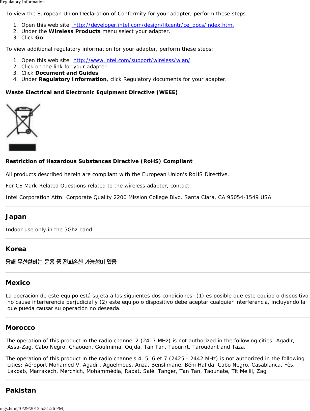 Regulatory Informationregs.htm[10/29/2013 5:51:26 PM]To view the European Union Declaration of Conformity for your adapter, perform these steps.1.  Open this web site: http://developer.intel.com/design/litcentr/ce_docs/index.htm.2.  Under the Wireless Products menu select your adapter.3.  Click Go.To view additional regulatory information for your adapter, perform these steps:1.  Open this web site: http://www.intel.com/support/wireless/wlan/2.  Click on the link for your adapter.3.  Click Document and Guides.4.  Under Regulatory Information, click Regulatory documents for your adapter.Waste Electrical and Electronic Equipment Directive (WEEE)Restriction of Hazardous Substances Directive (RoHS) CompliantAll products described herein are compliant with the European Union&apos;s RoHS Directive.For CE Mark-Related Questions related to the wireless adapter, contact:Intel Corporation Attn: Corporate Quality 2200 Mission College Blvd. Santa Clara, CA 95054-1549 USAJapanIndoor use only in the 5Ghz band.KoreaMexicoLa operación de este equipo está sujeta a las siguientes dos condiciones: (1) es posible que este equipo o dispositivo no cause interferencia perjudicial y (2) este equipo o dispositivo debe aceptar cualquier interferencia, incluyendo la que pueda causar su operación no deseada.MoroccoThe operation of this product in the radio channel 2 (2417 MHz) is not authorized in the following cities: Agadir, Assa-Zag, Cabo Negro, Chaouen, Goulmima, Oujda, Tan Tan, Taourirt, Taroudant and Taza.The operation of this product in the radio channels 4, 5, 6 et 7 (2425 - 2442 MHz) is not authorized in the following cities: Aéroport Mohamed V, Agadir, Aguelmous, Anza, Benslimane, Béni Hafida, Cabo Negro, Casablanca, Fès, Lakbab, Marrakech, Merchich, Mohammédia, Rabat, Salé, Tanger, Tan Tan, Taounate, Tit Mellil, Zag.Pakistan