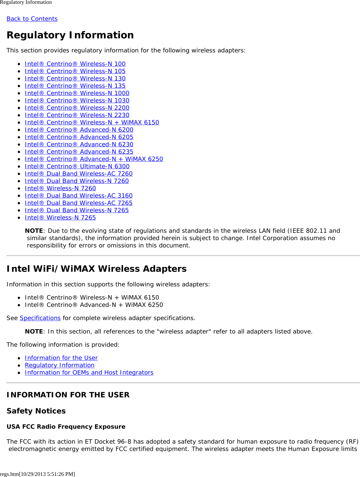 Regulatory Informationregs.htm[10/29/2013 5:51:26 PM]Back to ContentsRegulatory InformationThis section provides regulatory information for the following wireless adapters:Intel® Centrino® Wireless-N 100Intel® Centrino® Wireless-N 105Intel® Centrino® Wireless-N 130Intel® Centrino® Wireless-N 135Intel® Centrino® Wireless-N 1000Intel® Centrino® Wireless-N 1030Intel® Centrino® Wireless-N 2200Intel® Centrino® Wireless-N 2230Intel® Centrino® Wireless-N + WiMAX 6150Intel® Centrino® Advanced-N 6200Intel® Centrino® Advanced-N 6205Intel® Centrino® Advanced-N 6230Intel® Centrino® Advanced-N 6235Intel® Centrino® Advanced-N + WiMAX 6250Intel® Centrino® Ultimate-N 6300Intel® Dual Band Wireless-AC 7260Intel® Dual Band Wireless-N 7260Intel® Wireless-N 7260Intel® Dual Band Wireless-AC 3160Intel® Dual Band Wireless-AC 7265Intel® Dual Band Wireless-N 7265Intel® Wireless-N 7265NOTE: Due to the evolving state of regulations and standards in the wireless LAN field (IEEE 802.11 and similar standards), the information provided herein is subject to change. Intel Corporation assumes no responsibility for errors or omissions in this document.Intel WiFi/WiMAX Wireless AdaptersInformation in this section supports the following wireless adapters:Intel® Centrino® Wireless-N + WiMAX 6150Intel® Centrino® Advanced-N + WiMAX 6250See Specifications for complete wireless adapter specifications.NOTE: In this section, all references to the &quot;wireless adapter&quot; refer to all adapters listed above.The following information is provided:Information for the UserRegulatory InformationInformation for OEMs and Host IntegratorsINFORMATION FOR THE USERSafety NoticesUSA FCC Radio Frequency ExposureThe FCC with its action in ET Docket 96-8 has adopted a safety standard for human exposure to radio frequency (RF) electromagnetic energy emitted by FCC certified equipment. The wireless adapter meets the Human Exposure limits