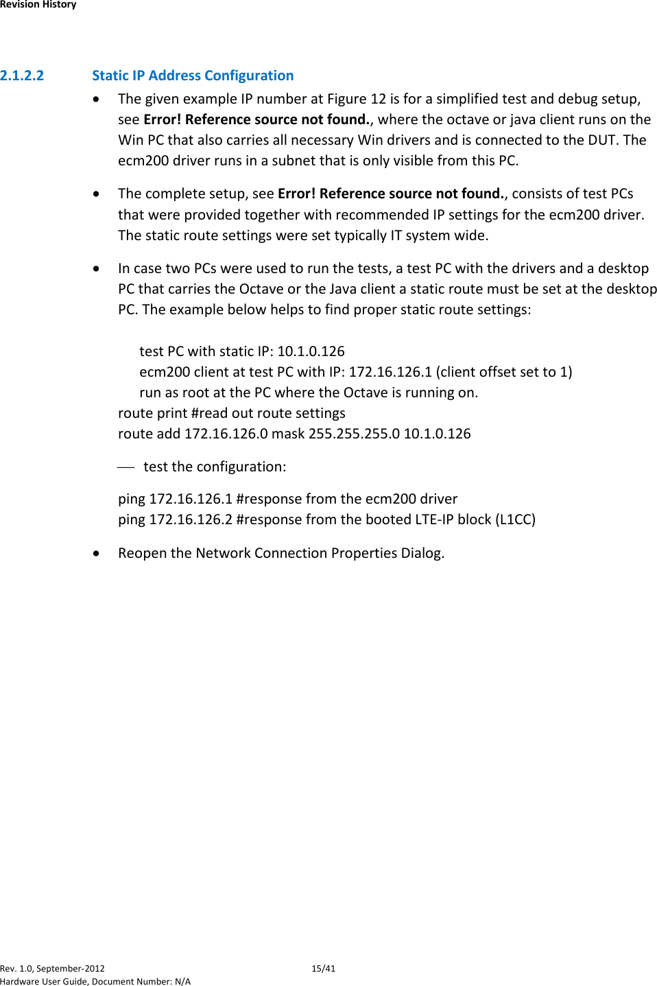    Revision History Rev. 1.0, September-2012 15/41 Hardware User Guide, Document Number: N/A  2.1.2.2 Static IP Address Configuration • The given example IP number at Figure 12 is for a simplified test and debug setup, see Error! Reference source not found., where the octave or java client runs on the Win PC that also carries all necessary Win drivers and is connected to the DUT. The ecm200 driver runs in a subnet that is only visible from this PC. • The complete setup, see Error! Reference source not found., consists of test PCs that were provided together with recommended IP settings for the ecm200 driver. The static route settings were set typically IT system wide. • In case two PCs were used to run the tests, a test PC with the drivers and a desktop PC that carries the Octave or the Java client a static route must be set at the desktop PC. The example below helps to find proper static route settings:        test PC with static IP: 10.1.0.126       ecm200 client at test PC with IP: 172.16.126.1 (client offset set to 1)       run as root at the PC where the Octave is running on. route print #read out route settings route add 172.16.126.0 mask 255.255.255.0 10.1.0.126  test the configuration: ping 172.16.126.1 #response from the ecm200 driver ping 172.16.126.2 #response from the booted LTE-IP block (L1CC)  • Reopen the Network Connection Properties Dialog. 