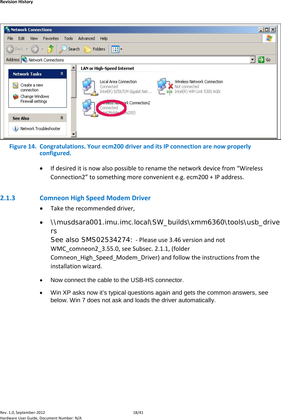    Revision History Rev. 1.0, September-2012 18/41 Hardware User Guide, Document Number: N/A   Figure 14.  Congratulations. Your ecm200 driver and its IP connection are now properly configured.  • If desired it is now also possible to rename the network device from “Wireless Connection2” to something more convenient e.g. ecm200 + IP address. 2.1.3 Comneon High Speed Modem Driver • Take the recommended driver, • \\musdsara001.imu.imc.local\SW_builds\xmm6360\tools\usb_drivers See also SMS02534274: - Please use 3.46 version and not WMC_comneon2_3.55.0, see Subsec. 2.1.1, (folder Comneon_High_Speed_Modem_Driver) and follow the instructions from the installation wizard. • Now connect the cable to the USB-HS connector. • Win XP asks now it’s typical questions again and gets the common answers, see below. Win 7 does not ask and loads the driver automatically. 