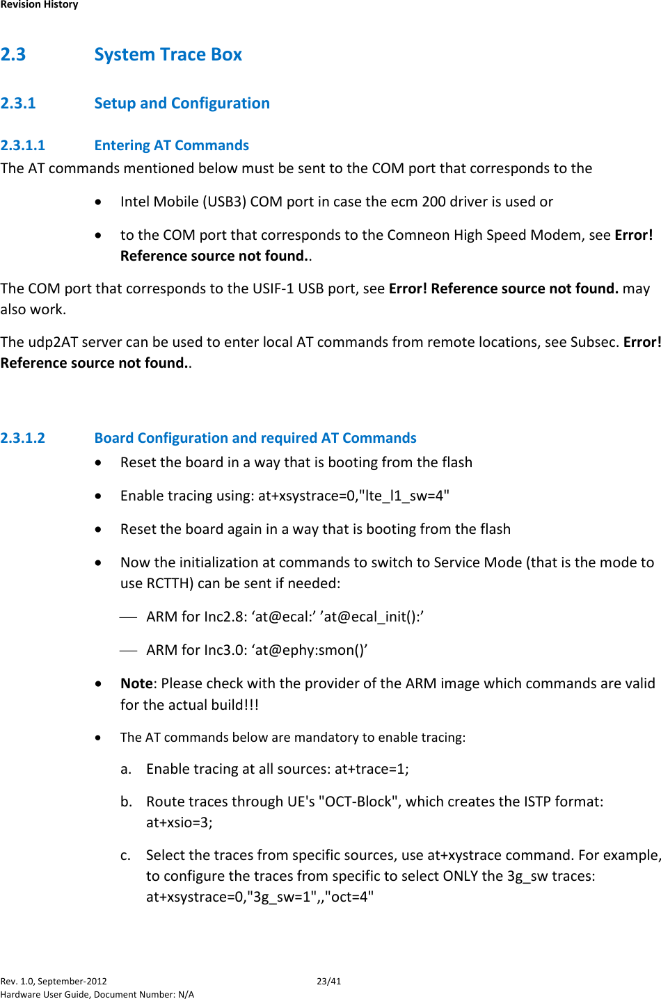    Revision History Rev. 1.0, September-2012 23/41 Hardware User Guide, Document Number: N/A 2.3 System Trace Box 2.3.1 Setup and Configuration 2.3.1.1 Entering AT Commands The AT commands mentioned below must be sent to the COM port that corresponds to the  • Intel Mobile (USB3) COM port in case the ecm 200 driver is used or • to the COM port that corresponds to the Comneon High Speed Modem, see Error! Reference source not found.. The COM port that corresponds to the USIF-1 USB port, see Error! Reference source not found. may also work.  The udp2AT server can be used to enter local AT commands from remote locations, see Subsec. Error! Reference source not found..  2.3.1.2 Board Configuration and required AT Commands • Reset the board in a way that is booting from the flash • Enable tracing using: at+xsystrace=0,&quot;lte_l1_sw=4&quot; • Reset the board again in a way that is booting from the flash • Now the initialization at commands to switch to Service Mode (that is the mode to use RCTTH) can be sent if needed:  ARM for Inc2.8: ‘at@ecal:’ ’at@ecal_init():’  ARM for Inc3.0: ‘at@ephy:smon()’ • Note: Please check with the provider of the ARM image which commands are valid for the actual build!!! • The AT commands below are mandatory to enable tracing:  a. Enable tracing at all sources: at+trace=1;  b. Route traces through UE&apos;s &quot;OCT-Block&quot;, which creates the ISTP format: at+xsio=3;  c. Select the traces from specific sources, use at+xystrace command. For example, to configure the traces from specific to select ONLY the 3g_sw traces: at+xsystrace=0,&quot;3g_sw=1&quot;,,&quot;oct=4&quot;  