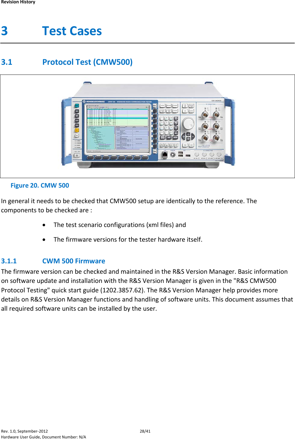    Revision History Rev. 1.0, September-2012 28/41 Hardware User Guide, Document Number: N/A 3 Test Cases 3.1 Protocol Test (CMW500)  Figure 20. CMW 500 In general it needs to be checked that CMW500 setup are identically to the reference. The components to be checked are :  • The test scenario configurations (xml files) and  • The firmware versions for the tester hardware itself.  3.1.1 CWM 500 Firmware The firmware version can be checked and maintained in the R&amp;S Version Manager. Basic information on software update and installation with the R&amp;S Version Manager is given in the &quot;R&amp;S CMW500 Protocol Testing&quot; quick start guide (1202.3857.62). The R&amp;S Version Manager help provides more details on R&amp;S Version Manager functions and handling of software units. This document assumes that all required software units can be installed by the user.  