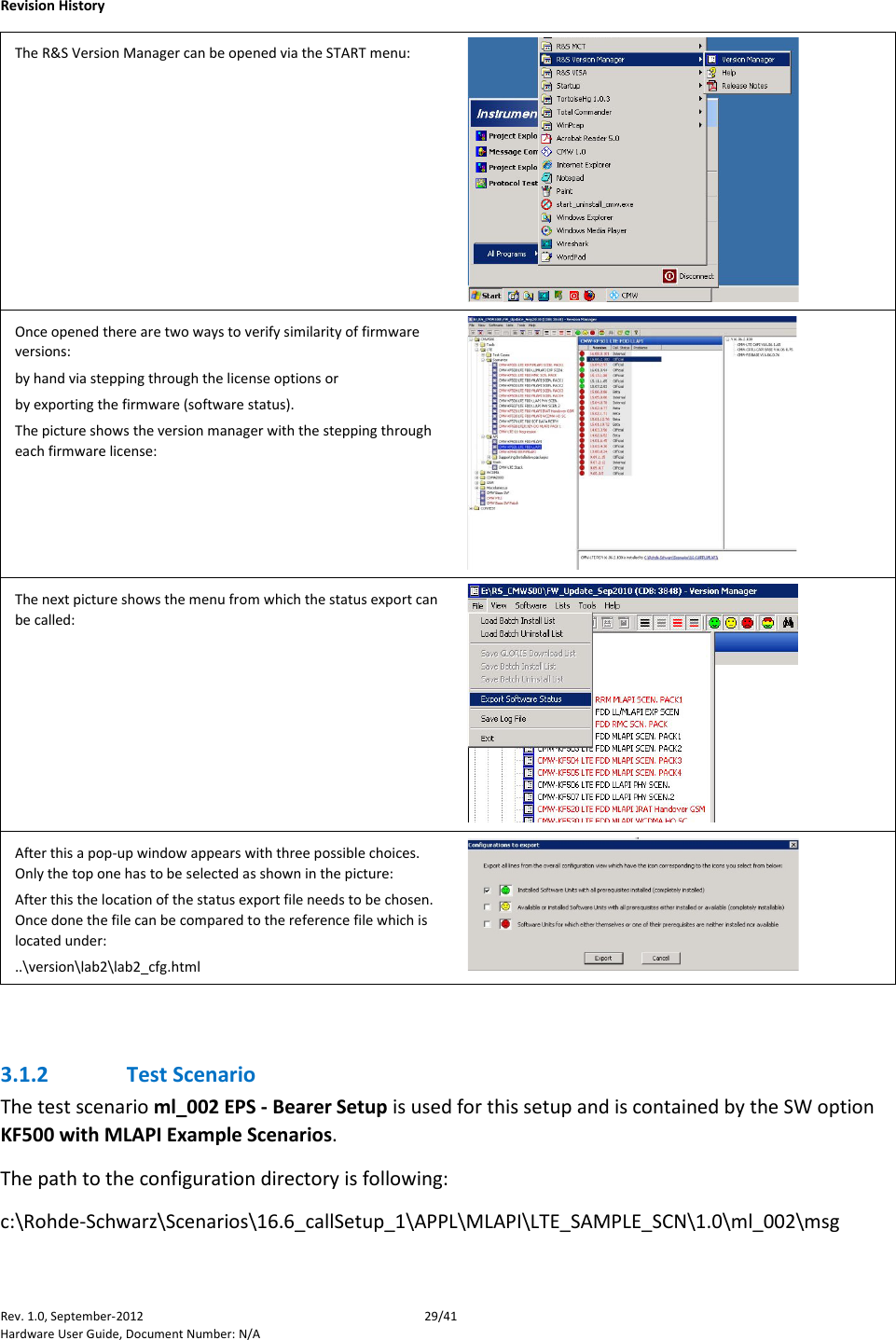    Revision History Rev. 1.0, September-2012 29/41 Hardware User Guide, Document Number: N/A The R&amp;S Version Manager can be opened via the START menu:  Once opened there are two ways to verify similarity of firmware versions:  by hand via stepping through the license options or  by exporting the firmware (software status).  The picture shows the version manager with the stepping through each firmware license:  The next picture shows the menu from which the status export can be called:  After this a pop-up window appears with three possible choices. Only the top one has to be selected as shown in the picture: After this the location of the status export file needs to be chosen. Once done the file can be compared to the reference file which is located under: ..\version\lab2\lab2_cfg.html   3.1.2 Test Scenario The test scenario ml_002 EPS - Bearer Setup is used for this setup and is contained by the SW option KF500 with MLAPI Example Scenarios.  The path to the configuration directory is following: c:\Rohde-Schwarz\Scenarios\16.6_callSetup_1\APPL\MLAPI\LTE_SAMPLE_SCN\1.0\ml_002\msg 