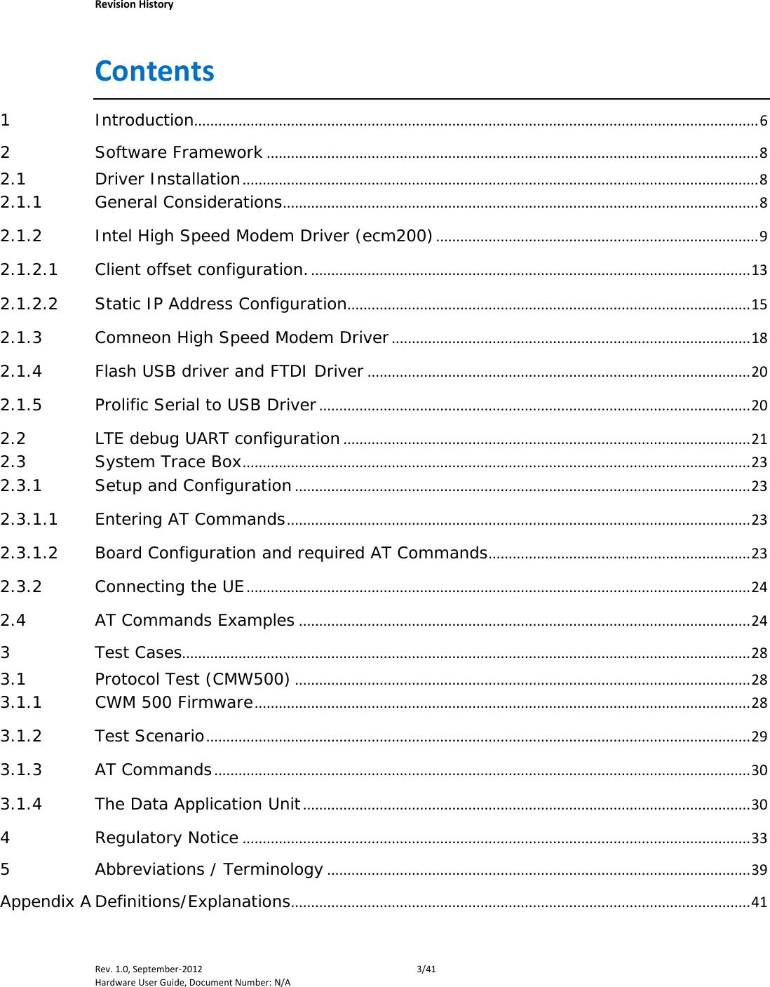    Revision History Rev. 1.0, September-2012  3/41 Hardware User Guide, Document Number: N/A Contents 1 Introduction............................................................................................................................................ 6 2 Software Framework .......................................................................................................................... 8 2.1 Driver Installation ................................................................................................................................ 8 2.1.1 General Considerations ...................................................................................................................... 8 2.1.2 Intel High Speed Modem Driver (ecm200) ................................................................................ 9 2.1.2.1 Client offset configuration. ............................................................................................................. 13 2.1.2.2 Static IP Address Configuration.................................................................................................... 15 2.1.3 Comneon High Speed Modem Driver ......................................................................................... 18 2.1.4 Flash USB driver and FTDI Driver ............................................................................................... 20 2.1.5 Prolific Serial to USB Driver ........................................................................................................... 20 2.2 LTE debug UART configuration ..................................................................................................... 21 2.3 System Trace Box .............................................................................................................................. 23 2.3.1 Setup and Configuration ................................................................................................................. 23 2.3.1.1 Entering AT Commands ................................................................................................................... 23 2.3.1.2 Board Configuration and required AT Commands ................................................................. 23 2.3.2 Connecting the UE ............................................................................................................................. 24 2.4 AT Commands Examples ................................................................................................................ 24 3 Test Cases............................................................................................................................................. 28 3.1 Protocol Test (CMW500) ................................................................................................................. 28 3.1.1 CWM 500 Firmware ........................................................................................................................... 28 3.1.2 Test Scenario ....................................................................................................................................... 29 3.1.3 AT Commands ..................................................................................................................................... 30 3.1.4 The Data Application Unit ............................................................................................................... 30 4 Regulatory Notice .............................................................................................................................. 33 5 Abbreviations / Terminology ......................................................................................................... 39 Appendix A Definitions/Explanations .................................................................................................................. 41 