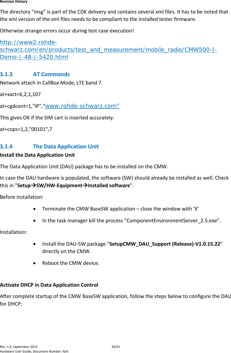    Revision History Rev. 1.0, September-2012 30/41 Hardware User Guide, Document Number: N/A The directory “msg” is part of the CDK delivery and contains several xml files. It has to be noted that the xml version of the xml files needs to be compliant to the installed tester firmware.  Otherwise strange errors occur during test case execution! http://www2.rohde-schwarz.com/en/products/test_and_measurement/mobile_radio/CMW500-|-Demo-|-48-|-5420.html 3.1.3 AT Commands Network attach in CallBox Mode, LTE band 7. at+xact=6,2,1,107 at+cgdcont=1,&quot;IP&quot;,”www.rohde-schwarz.com” This gives OK if the SIM cart is inserted accurately. at+cops=1,2,&quot;00101&quot;,7 3.1.4 The Data Application Unit Install the Data Application Unit The Data Application Unit (DAU) package has to be installed on the CMW.  In case the DAU hardware is populated, the software (SW) should already be installed as well. Check this in &quot;SetupSW/HW-EquipmentInstalled software&quot;. Before installation: • Terminate the CMW BaseSW application – close the window with ‘X’  • In the task manager kill the process &quot;ComponentEnvironmentServer_2.5.exe&quot;. Installation: • Install the DAU-SW package &quot;SetupCMW_DAU_Support (Release)-V1.0.15.22&quot; directly on the CMW. • Reboot the CMW device.  Activate DHCP in Data Application Control After complete startup of the CMW BaseSW application, follow the steps below to configure the DAU for DHCP:  