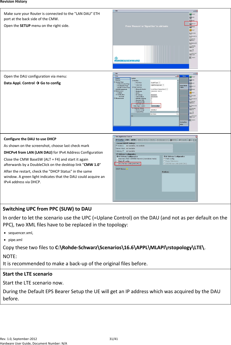    Revision History Rev. 1.0, September-2012 31/41 Hardware User Guide, Document Number: N/A Make sure your Router is connected to the &quot;LAN DAU&quot; ETH port at the back side of the CMW. Open the SETUP menu on the right side.  Open the DAU configuration via menu:  Data Appl. Control  Go to config  Configure the DAU to use DHCP As shown on the screenshot, choose last check mark  DHCPv4 from LAN (LAN DAU) for IPv4 Address Configuration Close the CMW BaseSW (ALT + F4) and start it again afterwards by a DoubleClick on the desktop link &quot;CMW 1.0&quot; After the restart, check the &quot;DHCP Status&quot; in the same window. A green light indicates that the DAU could acquire an IPv4 address via DHCP.  Switching UPC from PPC (SUW) to DAU In order to let the scenario use the UPC (=Uplane Control) on the DAU (and not as per default on the PPC), two XML files have to be replaced in the topology: • sequencer.xml, • pipe.xml Copy these two files to C:\Rohde-Schwarz\Scenarios\16.6\APPL\MLAPI\rstopology\LTE\. NOTE: It is recommended to make a back-up of the original files before. Start the LTE scenario Start the LTE scenario now.  During the Default EPS Bearer Setup the UE will get an IP address which was acquired by the DAU before. 