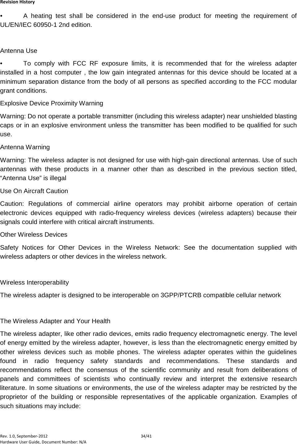    Revision History Rev. 1.0, September-2012 34/41 Hardware User Guide, Document Number: N/A •  A heating test shall be considered in the end-use product for meeting the requirement of UL/EN/IEC 60950-1 2nd edition.   Antenna Use •  To comply with FCC RF exposure limits, it is recommended that for the wireless adapter installed in a host computer , the low gain integrated antennas for this device should be located at a minimum separation distance from the body of all persons as specified according to the FCC modular grant conditions.  Explosive Device Proximity Warning Warning: Do not operate a portable transmitter (including this wireless adapter) near unshielded blasting caps or in an explosive environment unless the transmitter has been modified to be qualified for such use. Antenna Warning Warning: The wireless adapter is not designed for use with high-gain directional antennas. Use of such antennas with these products in a manner other than as described in the previous section titled, “Antenna Use” is illegal Use On Aircraft Caution Caution: Regulations of commercial airline operators may prohibit airborne operation of certain electronic devices equipped with radio-frequency wireless devices (wireless adapters) because their signals could interfere with critical aircraft instruments.  Other Wireless Devices Safety Notices for Other Devices in the Wireless Network: See the documentation supplied with wireless adapters or other devices in the wireless network.   Wireless Interoperability The wireless adapter is designed to be interoperable on 3GPP/PTCRB compatible cellular network   The Wireless Adapter and Your Health  The wireless adapter, like other radio devices, emits radio frequency electromagnetic energy. The level of energy emitted by the wireless adapter, however, is less than the electromagnetic energy emitted by other wireless devices such as mobile phones. The wireless adapter operates within the guidelines found in radio frequency safety standards and recommendations. These standards and recommendations reflect the consensus of the scientific community and result from deliberations of panels and committees of scientists who continually review and interpret the extensive research literature. In some situations or environments, the use of the wireless adapter may be restricted by the proprietor of the building or responsible representatives of the applicable organization. Examples of such situations may include: 