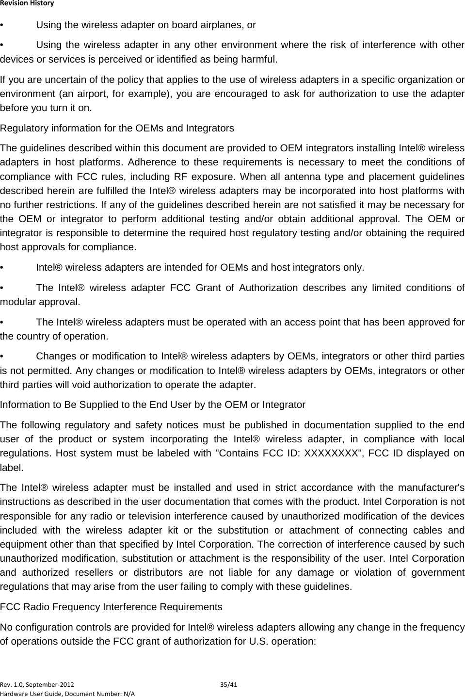    Revision History Rev. 1.0, September-2012 35/41 Hardware User Guide, Document Number: N/A •  Using the wireless adapter on board airplanes, or  •  Using the wireless adapter in any other environment where the risk of interference with other devices or services is perceived or identified as being harmful.  If you are uncertain of the policy that applies to the use of wireless adapters in a specific organization or environment (an airport, for example), you are encouraged to ask for authorization to use the adapter before you turn it on.  Regulatory information for the OEMs and Integrators The guidelines described within this document are provided to OEM integrators installing Intel® wireless adapters in host platforms. Adherence to these requirements is necessary to meet the conditions of compliance with FCC rules, including RF exposure. When all antenna type and placement guidelines described herein are fulfilled the Intel® wireless adapters may be incorporated into host platforms with no further restrictions. If any of the guidelines described herein are not satisfied it may be necessary for the OEM or integrator to perform additional testing and/or obtain additional approval. The OEM or integrator is responsible to determine the required host regulatory testing and/or obtaining the required host approvals for compliance. •  Intel® wireless adapters are intended for OEMs and host integrators only.  •  The Intel® wireless adapter FCC Grant of Authorization describes any limited conditions of modular approval.  •  The Intel® wireless adapters must be operated with an access point that has been approved for the country of operation.  •  Changes or modification to Intel® wireless adapters by OEMs, integrators or other third parties is not permitted. Any changes or modification to Intel® wireless adapters by OEMs, integrators or other third parties will void authorization to operate the adapter. Information to Be Supplied to the End User by the OEM or Integrator The following regulatory and safety notices must be published in documentation supplied to the end user of the product or system incorporating the Intel® wireless adapter, in compliance with local regulations. Host system must be labeled with &quot;Contains FCC ID: XXXXXXXX&quot;, FCC ID displayed on label. The Intel® wireless adapter must be installed and used in strict accordance with the manufacturer&apos;s instructions as described in the user documentation that comes with the product. Intel Corporation is not responsible for any radio or television interference caused by unauthorized modification of the devices included with the wireless adapter kit or the substitution or attachment of connecting cables and equipment other than that specified by Intel Corporation. The correction of interference caused by such unauthorized modification, substitution or attachment is the responsibility of the user. Intel Corporation and authorized resellers or distributors are not liable for any damage or violation of government regulations that may arise from the user failing to comply with these guidelines. FCC Radio Frequency Interference Requirements  No configuration controls are provided for Intel® wireless adapters allowing any change in the frequency of operations outside the FCC grant of authorization for U.S. operation:  
