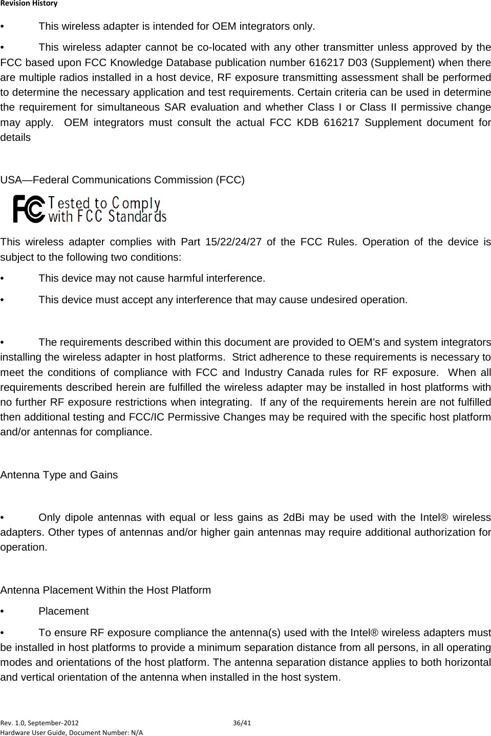    Revision History Rev. 1.0, September-2012 36/41 Hardware User Guide, Document Number: N/A •  This wireless adapter is intended for OEM integrators only.  •  This wireless adapter cannot be co-located with any other transmitter unless approved by the FCC based upon FCC Knowledge Database publication number 616217 D03 (Supplement) when there are multiple radios installed in a host device, RF exposure transmitting assessment shall be performed to determine the necessary application and test requirements. Certain criteria can be used in determine the requirement for simultaneous SAR evaluation and whether Class I or Class II permissive change may apply.  OEM integrators must consult the actual FCC KDB 616217 Supplement document for details    USA—Federal Communications Commission (FCC)       This wireless adapter complies with Part 15/22/24/27 of the FCC Rules. Operation of the device is subject to the following two conditions: •  This device may not cause harmful interference.  •  This device must accept any interference that may cause undesired operation.   •  The requirements described within this document are provided to OEM’s and system integrators installing the wireless adapter in host platforms.  Strict adherence to these requirements is necessary to meet the conditions of compliance with FCC and Industry Canada rules for RF exposure.  When all requirements described herein are fulfilled the wireless adapter may be installed in host platforms with no further RF exposure restrictions when integrating.  If any of the requirements herein are not fulfilled then additional testing and FCC/IC Permissive Changes may be required with the specific host platform and/or antennas for compliance.  Antenna Type and Gains  •  Only  dipole antennas with equal or less gains as 2dBi may be used with the Intel® wireless adapters. Other types of antennas and/or higher gain antennas may require additional authorization for operation.  Antenna Placement Within the Host Platform •  Placement •  To ensure RF exposure compliance the antenna(s) used with the Intel® wireless adapters must be installed in host platforms to provide a minimum separation distance from all persons, in all operating modes and orientations of the host platform. The antenna separation distance applies to both horizontal and vertical orientation of the antenna when installed in the host system. 