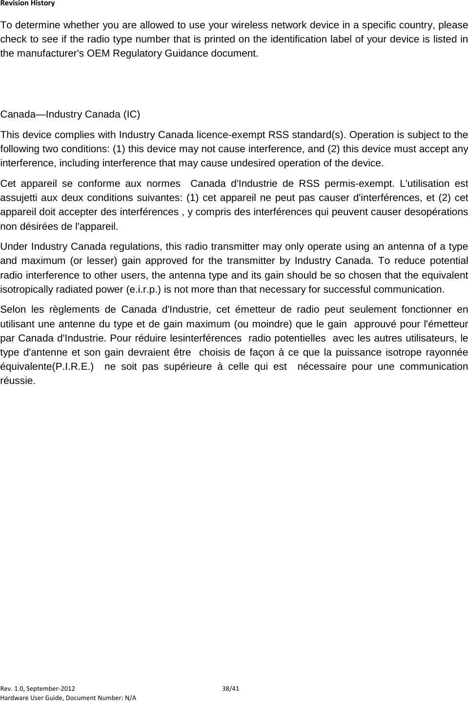    Revision History Rev. 1.0, September-2012 38/41 Hardware User Guide, Document Number: N/A To determine whether you are allowed to use your wireless network device in a specific country, please check to see if the radio type number that is printed on the identification label of your device is listed in the manufacturer&apos;s OEM Regulatory Guidance document.   Canada—Industry Canada (IC) This device complies with Industry Canada licence-exempt RSS standard(s). Operation is subject to the following two conditions: (1) this device may not cause interference, and (2) this device must accept any interference, including interference that may cause undesired operation of the device. Cet appareil se conforme aux normes  Canada d&apos;Industrie de RSS permis-exempt. L&apos;utilisation est assujetti aux deux conditions suivantes: (1) cet appareil ne peut pas causer d&apos;interférences, et (2) cet appareil doit accepter des interférences , y compris des interférences qui peuvent causer desopérations non désirées de l&apos;appareil. Under Industry Canada regulations, this radio transmitter may only operate using an antenna of a type and maximum (or lesser) gain approved for the transmitter by Industry Canada. To reduce potential radio interference to other users, the antenna type and its gain should be so chosen that the equivalent isotropically radiated power (e.i.r.p.) is not more than that necessary for successful communication. Selon les règlements de Canada d&apos;Industrie, cet émetteur de radio peut seulement fonctionner en utilisant une antenne du type et de gain maximum (ou moindre) que le gain  approuvé pour l&apos;émetteur par Canada d&apos;Industrie. Pour réduire lesinterférences  radio potentielles  avec les autres utilisateurs, le type d&apos;antenne et son gain devraient être  choisis de façon à ce que la puissance isotrope rayonnée équivalente(P.I.R.E.)  ne soit pas supérieure à celle qui est  nécessaire pour une communication réussie.   