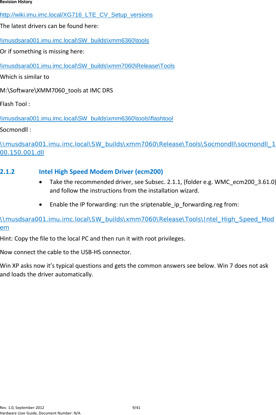    Revision History Rev. 1.0, September-2012  9/41 Hardware User Guide, Document Number: N/A http://wiki.imu.imc.local/XG716_LTE_CV_Setup_versions The latest drivers can be found here:   \\musdsara001.imu.imc.local\SW_builds\xmm6360\tools Or if something is missing here: \\musdsara001.imu.imc.local\SW_builds\xmm7060\Release\Tools Which is similar to  M:\Software\XMM7060_tools at IMC DRS Flash Tool :  \\musdsara001.imu.imc.local\SW_builds\xmm6360\tools\flashtool Socmondll :  \\musdsara001.imu.imc.local\SW_builds\xmm7060\Release\Tools\Socmondll\socmondll_100.150.001.dll 2.1.2 Intel High Speed Modem Driver (ecm200) • Take the recommended driver, see Subsec. 2.1.1, (folder e.g. WMC_ecm200_3.61.0) and follow the instructions from the installation wizard. • Enable the IP forwarding: run the sriptenable_ip_forwarding.reg from: \\musdsara001.imu.imc.local\SW_builds\xmm7060\Release\Tools\Intel_High_Speed_Modem Hint: Copy the file to the local PC and then run it with root privileges. Now connect the cable to the USB-HS connector. Win XP asks now it’s typical questions and gets the common answers see below. Win 7 does not ask and loads the driver automatically. 