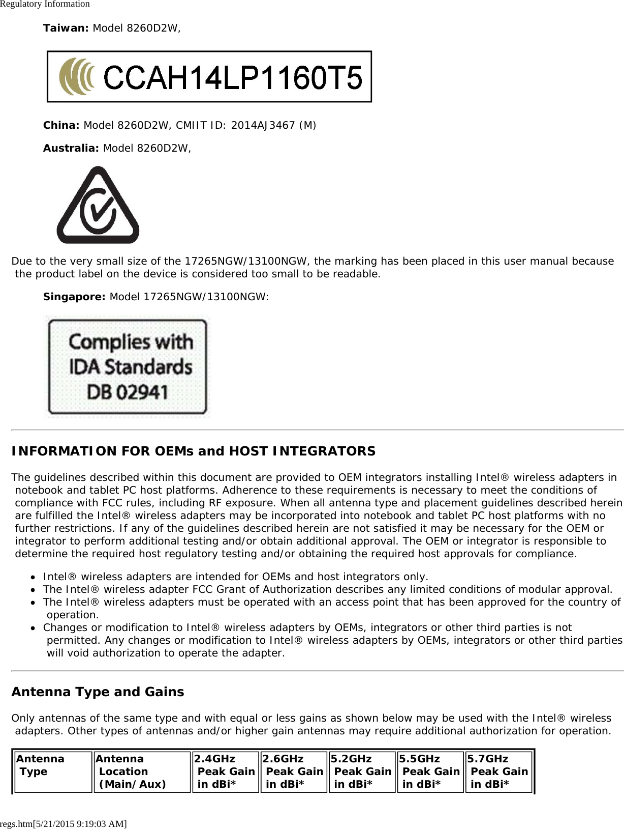 Regulatory Informationregs.htm[5/21/2015 9:19:03 AM]Taiwan: Model 8260D2W,China: Model 8260D2W, CMIIT ID: 2014AJ3467 (M)Australia: Model 8260D2W,Due to the very small size of the 17265NGW/13100NGW, the marking has been placed in this user manual because the product label on the device is considered too small to be readable.Singapore: Model 17265NGW/13100NGW:INFORMATION FOR OEMs and HOST INTEGRATORSThe guidelines described within this document are provided to OEM integrators installing Intel® wireless adapters in notebook and tablet PC host platforms. Adherence to these requirements is necessary to meet the conditions of compliance with FCC rules, including RF exposure. When all antenna type and placement guidelines described herein are fulfilled the Intel® wireless adapters may be incorporated into notebook and tablet PC host platforms with no further restrictions. If any of the guidelines described herein are not satisfied it may be necessary for the OEM or integrator to perform additional testing and/or obtain additional approval. The OEM or integrator is responsible to determine the required host regulatory testing and/or obtaining the required host approvals for compliance.Intel® wireless adapters are intended for OEMs and host integrators only.The Intel® wireless adapter FCC Grant of Authorization describes any limited conditions of modular approval.The Intel® wireless adapters must be operated with an access point that has been approved for the country of operation.Changes or modification to Intel® wireless adapters by OEMs, integrators or other third parties is not permitted. Any changes or modification to Intel® wireless adapters by OEMs, integrators or other third parties will void authorization to operate the adapter.Antenna Type and GainsOnly antennas of the same type and with equal or less gains as shown below may be used with the Intel® wireless adapters. Other types of antennas and/or higher gain antennas may require additional authorization for operation.Antenna Type Antenna Location (Main/Aux)2.4GHz Peak Gain in dBi*2.6GHz Peak Gain in dBi*5.2GHz Peak Gain in dBi*5.5GHz Peak Gain in dBi*5.7GHz  Peak Gain in dBi*