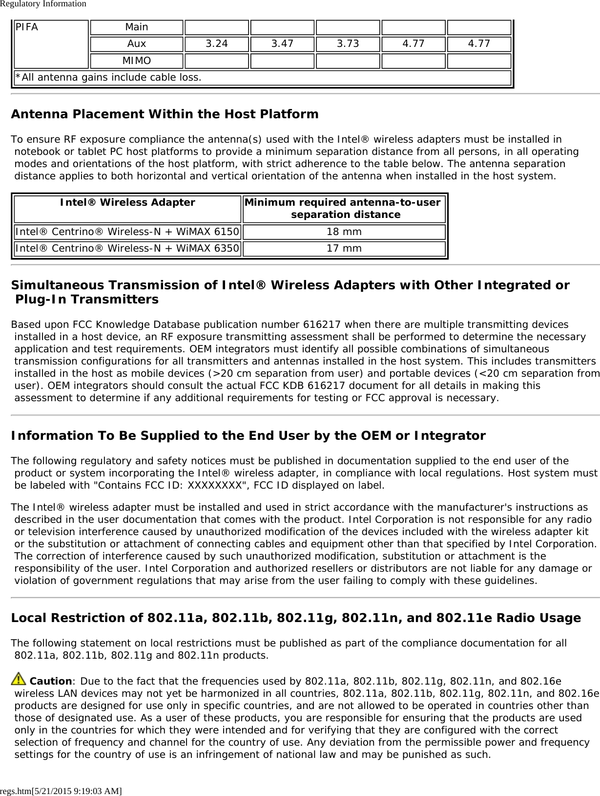 Regulatory Informationregs.htm[5/21/2015 9:19:03 AM]PIFA MainAux 3.24 3.47 3.73 4.77 4.77MIMO*All antenna gains include cable loss.Antenna Placement Within the Host PlatformTo ensure RF exposure compliance the antenna(s) used with the Intel® wireless adapters must be installed in notebook or tablet PC host platforms to provide a minimum separation distance from all persons, in all operating modes and orientations of the host platform, with strict adherence to the table below. The antenna separation distance applies to both horizontal and vertical orientation of the antenna when installed in the host system.Intel® Wireless Adapter Minimum required antenna-to-user  separation distanceIntel® Centrino® Wireless-N + WiMAX 6150 18 mmIntel® Centrino® Wireless-N + WiMAX 6350 17 mmSimultaneous Transmission of Intel® Wireless Adapters with Other Integrated or Plug-In TransmittersBased upon FCC Knowledge Database publication number 616217 when there are multiple transmitting devices installed in a host device, an RF exposure transmitting assessment shall be performed to determine the necessary application and test requirements. OEM integrators must identify all possible combinations of simultaneous transmission configurations for all transmitters and antennas installed in the host system. This includes transmitters installed in the host as mobile devices (&gt;20 cm separation from user) and portable devices (&lt;20 cm separation from user). OEM integrators should consult the actual FCC KDB 616217 document for all details in making this assessment to determine if any additional requirements for testing or FCC approval is necessary.Information To Be Supplied to the End User by the OEM or IntegratorThe following regulatory and safety notices must be published in documentation supplied to the end user of the product or system incorporating the Intel® wireless adapter, in compliance with local regulations. Host system must be labeled with &quot;Contains FCC ID: XXXXXXXX&quot;, FCC ID displayed on label.The Intel® wireless adapter must be installed and used in strict accordance with the manufacturer&apos;s instructions as described in the user documentation that comes with the product. Intel Corporation is not responsible for any radio or television interference caused by unauthorized modification of the devices included with the wireless adapter kit or the substitution or attachment of connecting cables and equipment other than that specified by Intel Corporation. The correction of interference caused by such unauthorized modification, substitution or attachment is the responsibility of the user. Intel Corporation and authorized resellers or distributors are not liable for any damage or violation of government regulations that may arise from the user failing to comply with these guidelines.Local Restriction of 802.11a, 802.11b, 802.11g, 802.11n, and 802.11e Radio UsageThe following statement on local restrictions must be published as part of the compliance documentation for all 802.11a, 802.11b, 802.11g and 802.11n products. Caution: Due to the fact that the frequencies used by 802.11a, 802.11b, 802.11g, 802.11n, and 802.16e wireless LAN devices may not yet be harmonized in all countries, 802.11a, 802.11b, 802.11g, 802.11n, and 802.16e products are designed for use only in specific countries, and are not allowed to be operated in countries other than those of designated use. As a user of these products, you are responsible for ensuring that the products are used only in the countries for which they were intended and for verifying that they are configured with the correct selection of frequency and channel for the country of use. Any deviation from the permissible power and frequency settings for the country of use is an infringement of national law and may be punished as such.