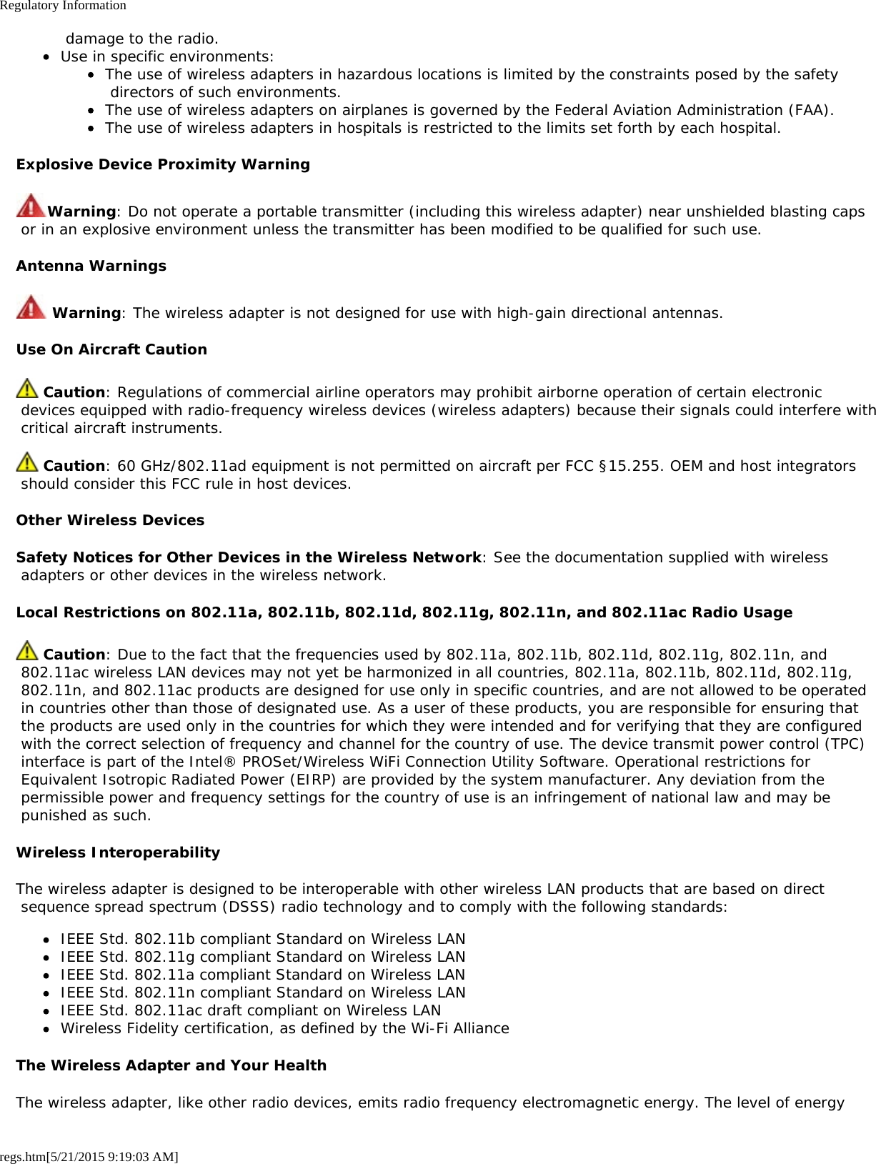 Regulatory Informationregs.htm[5/21/2015 9:19:03 AM] damage to the radio.Use in specific environments:The use of wireless adapters in hazardous locations is limited by the constraints posed by the safety directors of such environments.The use of wireless adapters on airplanes is governed by the Federal Aviation Administration (FAA).The use of wireless adapters in hospitals is restricted to the limits set forth by each hospital.Explosive Device Proximity WarningWarning: Do not operate a portable transmitter (including this wireless adapter) near unshielded blasting caps or in an explosive environment unless the transmitter has been modified to be qualified for such use.Antenna Warnings Warning: The wireless adapter is not designed for use with high-gain directional antennas.Use On Aircraft Caution Caution: Regulations of commercial airline operators may prohibit airborne operation of certain electronic devices equipped with radio-frequency wireless devices (wireless adapters) because their signals could interfere with critical aircraft instruments. Caution: 60 GHz/802.11ad equipment is not permitted on aircraft per FCC §15.255. OEM and host integrators should consider this FCC rule in host devices.Other Wireless DevicesSafety Notices for Other Devices in the Wireless Network: See the documentation supplied with wireless adapters or other devices in the wireless network.Local Restrictions on 802.11a, 802.11b, 802.11d, 802.11g, 802.11n, and 802.11ac Radio Usage Caution: Due to the fact that the frequencies used by 802.11a, 802.11b, 802.11d, 802.11g, 802.11n, and 802.11ac wireless LAN devices may not yet be harmonized in all countries, 802.11a, 802.11b, 802.11d, 802.11g, 802.11n, and 802.11ac products are designed for use only in specific countries, and are not allowed to be operated in countries other than those of designated use. As a user of these products, you are responsible for ensuring that the products are used only in the countries for which they were intended and for verifying that they are configured with the correct selection of frequency and channel for the country of use. The device transmit power control (TPC) interface is part of the Intel® PROSet/Wireless WiFi Connection Utility Software. Operational restrictions for Equivalent Isotropic Radiated Power (EIRP) are provided by the system manufacturer. Any deviation from the permissible power and frequency settings for the country of use is an infringement of national law and may be punished as such.Wireless InteroperabilityThe wireless adapter is designed to be interoperable with other wireless LAN products that are based on direct sequence spread spectrum (DSSS) radio technology and to comply with the following standards:IEEE Std. 802.11b compliant Standard on Wireless LANIEEE Std. 802.11g compliant Standard on Wireless LANIEEE Std. 802.11a compliant Standard on Wireless LANIEEE Std. 802.11n compliant Standard on Wireless LANIEEE Std. 802.11ac draft compliant on Wireless LANWireless Fidelity certification, as defined by the Wi-Fi AllianceThe Wireless Adapter and Your HealthThe wireless adapter, like other radio devices, emits radio frequency electromagnetic energy. The level of energy