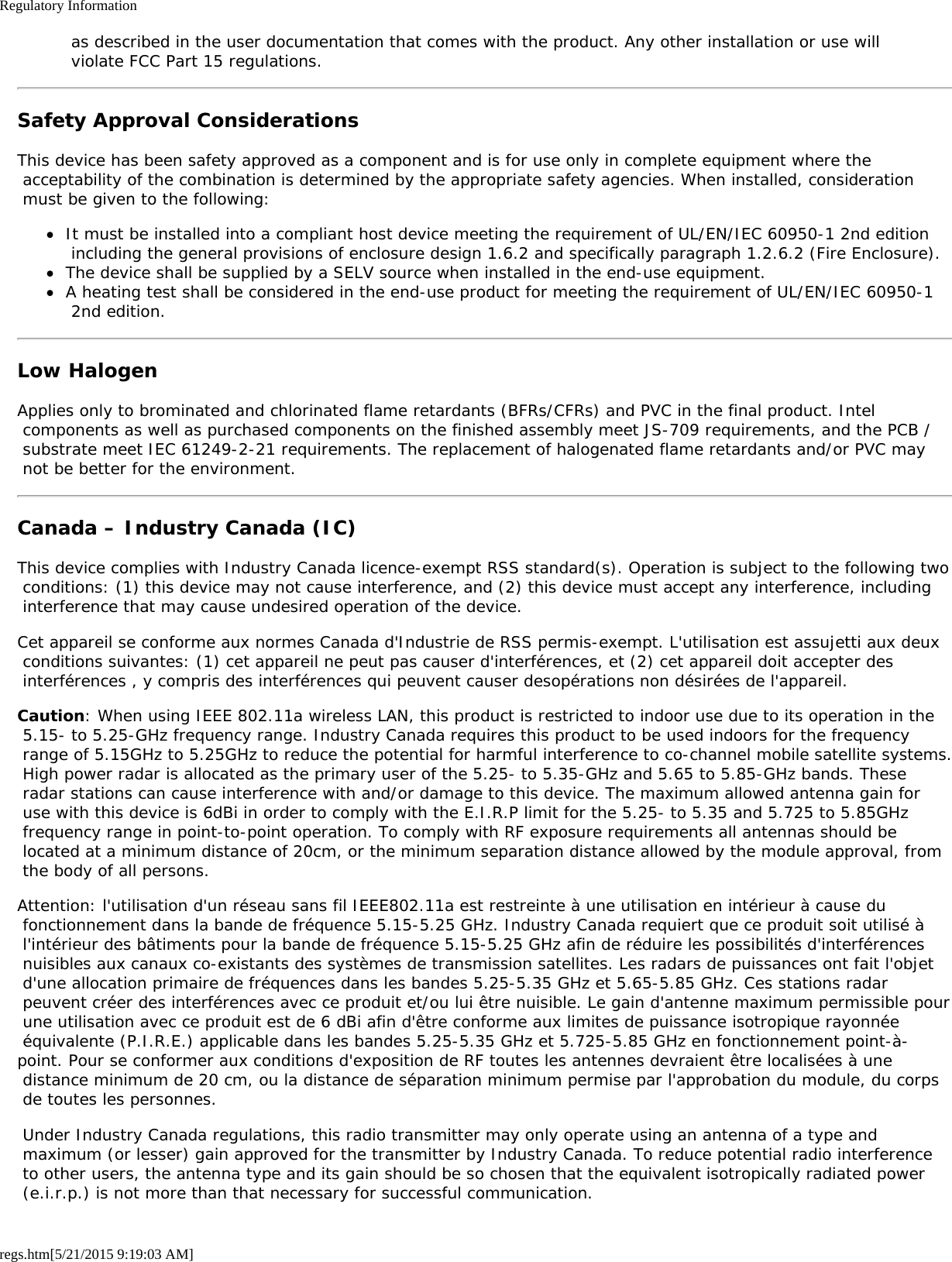 Regulatory Informationregs.htm[5/21/2015 9:19:03 AM] as described in the user documentation that comes with the product. Any other installation or use will violate FCC Part 15 regulations.Safety Approval ConsiderationsThis device has been safety approved as a component and is for use only in complete equipment where the acceptability of the combination is determined by the appropriate safety agencies. When installed, consideration must be given to the following:It must be installed into a compliant host device meeting the requirement of UL/EN/IEC 60950-1 2nd edition including the general provisions of enclosure design 1.6.2 and specifically paragraph 1.2.6.2 (Fire Enclosure).The device shall be supplied by a SELV source when installed in the end-use equipment.A heating test shall be considered in the end-use product for meeting the requirement of UL/EN/IEC 60950-1 2nd edition.Low HalogenApplies only to brominated and chlorinated flame retardants (BFRs/CFRs) and PVC in the final product. Intel components as well as purchased components on the finished assembly meet JS-709 requirements, and the PCB / substrate meet IEC 61249-2-21 requirements. The replacement of halogenated flame retardants and/or PVC may not be better for the environment.Canada – Industry Canada (IC)This device complies with Industry Canada licence-exempt RSS standard(s). Operation is subject to the following two conditions: (1) this device may not cause interference, and (2) this device must accept any interference, including interference that may cause undesired operation of the device.Cet appareil se conforme aux normes Canada d&apos;Industrie de RSS permis-exempt. L&apos;utilisation est assujetti aux deux conditions suivantes: (1) cet appareil ne peut pas causer d&apos;interférences, et (2) cet appareil doit accepter des interférences , y compris des interférences qui peuvent causer desopérations non désirées de l&apos;appareil.Caution: When using IEEE 802.11a wireless LAN, this product is restricted to indoor use due to its operation in the 5.15- to 5.25-GHz frequency range. Industry Canada requires this product to be used indoors for the frequency range of 5.15GHz to 5.25GHz to reduce the potential for harmful interference to co-channel mobile satellite systems. High power radar is allocated as the primary user of the 5.25- to 5.35-GHz and 5.65 to 5.85-GHz bands. These radar stations can cause interference with and/or damage to this device. The maximum allowed antenna gain for use with this device is 6dBi in order to comply with the E.I.R.P limit for the 5.25- to 5.35 and 5.725 to 5.85GHz frequency range in point-to-point operation. To comply with RF exposure requirements all antennas should be located at a minimum distance of 20cm, or the minimum separation distance allowed by the module approval, from the body of all persons.Attention: l&apos;utilisation d&apos;un réseau sans fil IEEE802.11a est restreinte à une utilisation en intérieur à cause du fonctionnement dans la bande de fréquence 5.15-5.25 GHz. Industry Canada requiert que ce produit soit utilisé à l&apos;intérieur des bâtiments pour la bande de fréquence 5.15-5.25 GHz afin de réduire les possibilités d&apos;interférences nuisibles aux canaux co-existants des systèmes de transmission satellites. Les radars de puissances ont fait l&apos;objet d&apos;une allocation primaire de fréquences dans les bandes 5.25-5.35 GHz et 5.65-5.85 GHz. Ces stations radar peuvent créer des interférences avec ce produit et/ou lui être nuisible. Le gain d&apos;antenne maximum permissible pour une utilisation avec ce produit est de 6 dBi afin d&apos;être conforme aux limites de puissance isotropique rayonnée équivalente (P.I.R.E.) applicable dans les bandes 5.25-5.35 GHz et 5.725-5.85 GHz en fonctionnement point-à-point. Pour se conformer aux conditions d&apos;exposition de RF toutes les antennes devraient être localisées à une distance minimum de 20 cm, ou la distance de séparation minimum permise par l&apos;approbation du module, du corps de toutes les personnes. Under Industry Canada regulations, this radio transmitter may only operate using an antenna of a type and maximum (or lesser) gain approved for the transmitter by Industry Canada. To reduce potential radio interference to other users, the antenna type and its gain should be so chosen that the equivalent isotropically radiated power (e.i.r.p.) is not more than that necessary for successful communication.