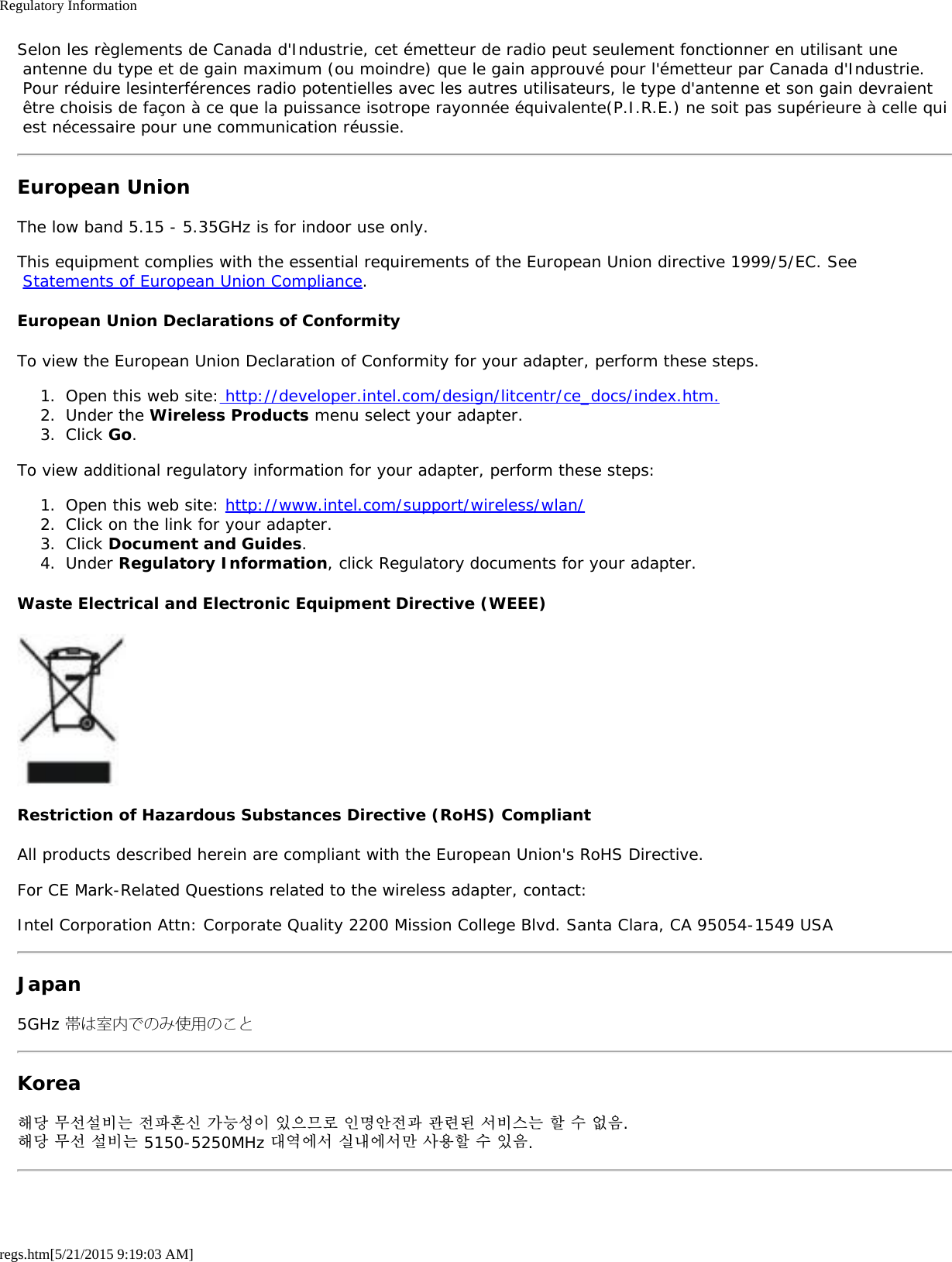 Regulatory Informationregs.htm[5/21/2015 9:19:03 AM]Selon les règlements de Canada d&apos;Industrie, cet émetteur de radio peut seulement fonctionner en utilisant une antenne du type et de gain maximum (ou moindre) que le gain approuvé pour l&apos;émetteur par Canada d&apos;Industrie. Pour réduire lesinterférences radio potentielles avec les autres utilisateurs, le type d&apos;antenne et son gain devraient être choisis de façon à ce que la puissance isotrope rayonnée équivalente(P.I.R.E.) ne soit pas supérieure à celle qui est nécessaire pour une communication réussie.European UnionThe low band 5.15 - 5.35GHz is for indoor use only.This equipment complies with the essential requirements of the European Union directive 1999/5/EC. See Statements of European Union Compliance.European Union Declarations of ConformityTo view the European Union Declaration of Conformity for your adapter, perform these steps.1.  Open this web site: http://developer.intel.com/design/litcentr/ce_docs/index.htm.2.  Under the Wireless Products menu select your adapter.3.  Click Go.To view additional regulatory information for your adapter, perform these steps:1.  Open this web site: http://www.intel.com/support/wireless/wlan/2.  Click on the link for your adapter.3.  Click Document and Guides.4.  Under Regulatory Information, click Regulatory documents for your adapter.Waste Electrical and Electronic Equipment Directive (WEEE)Restriction of Hazardous Substances Directive (RoHS) CompliantAll products described herein are compliant with the European Union&apos;s RoHS Directive.For CE Mark-Related Questions related to the wireless adapter, contact:Intel Corporation Attn: Corporate Quality 2200 Mission College Blvd. Santa Clara, CA 95054-1549 USAJapan5GHz 帯は室内でのみ使用のことKorea해당 무선설비는 전파혼신 가능성이 있으므로 인명안전과 관련된 서비스는 할 수 없음.해당 무선 설비는 5150-5250MHz 대역에서 실내에서만 사용할 수 있음.