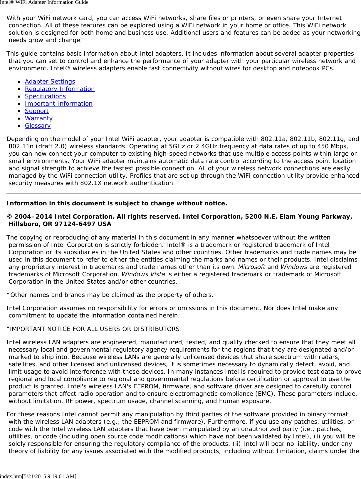 Intel® WiFi Adapter Information Guideindex.htm[5/21/2015 9:19:01 AM]With your WiFi network card, you can access WiFi networks, share files or printers, or even share your Internet connection. All of these features can be explored using a WiFi network in your home or office. This WiFi network solution is designed for both home and business use. Additional users and features can be added as your networking needs grow and change.This guide contains basic information about Intel adapters. It includes information about several adapter properties that you can set to control and enhance the performance of your adapter with your particular wireless network and environment. Intel® wireless adapters enable fast connectivity without wires for desktop and notebook PCs.Adapter SettingsRegulatory InformationSpecificationsImportant InformationSupportWarrantyGlossaryDepending on the model of your Intel WiFi adapter, your adapter is compatible with 802.11a, 802.11b, 802.11g, and 802.11n (draft 2.0) wireless standards. Operating at 5GHz or 2.4GHz frequency at data rates of up to 450 Mbps, you can now connect your computer to existing high-speed networks that use multiple access points within large or small environments. Your WiFi adapter maintains automatic data rate control according to the access point location and signal strength to achieve the fastest possible connection. All of your wireless network connections are easily managed by the WiFi connection utility. Profiles that are set up through the WiFi connection utility provide enhanced security measures with 802.1X network authentication.Information in this document is subject to change without notice.© 2004–2014 Intel Corporation. All rights reserved. Intel Corporation, 5200 N.E. Elam Young Parkway, Hillsboro, OR 97124-6497 USAThe copying or reproducing of any material in this document in any manner whatsoever without the written permission of Intel Corporation is strictly forbidden. Intel® is a trademark or registered trademark of Intel Corporation or its subsidiaries in the United States and other countries. Other trademarks and trade names may be used in this document to refer to either the entities claiming the marks and names or their products. Intel disclaims any proprietary interest in trademarks and trade names other than its own. Microsoft and Windows are registered trademarks of Microsoft Corporation. Windows Vista is either a registered trademark or trademark of Microsoft Corporation in the United States and/or other countries.*Other names and brands may be claimed as the property of others.Intel Corporation assumes no responsibility for errors or omissions in this document. Nor does Intel make any commitment to update the information contained herein.&quot;IMPORTANT NOTICE FOR ALL USERS OR DISTRIBUTORS:Intel wireless LAN adapters are engineered, manufactured, tested, and quality checked to ensure that they meet all necessary local and governmental regulatory agency requirements for the regions that they are designated and/or marked to ship into. Because wireless LANs are generally unlicensed devices that share spectrum with radars, satellites, and other licensed and unlicensed devices, it is sometimes necessary to dynamically detect, avoid, and limit usage to avoid interference with these devices. In many instances Intel is required to provide test data to prove regional and local compliance to regional and governmental regulations before certification or approval to use the product is granted. Intel&apos;s wireless LAN&apos;s EEPROM, firmware, and software driver are designed to carefully control parameters that affect radio operation and to ensure electromagnetic compliance (EMC). These parameters include, without limitation, RF power, spectrum usage, channel scanning, and human exposure.For these reasons Intel cannot permit any manipulation by third parties of the software provided in binary format with the wireless LAN adapters (e.g., the EEPROM and firmware). Furthermore, if you use any patches, utilities, or code with the Intel wireless LAN adapters that have been manipulated by an unauthorized party (i.e., patches, utilities, or code (including open source code modifications) which have not been validated by Intel), (i) you will be solely responsible for ensuring the regulatory compliance of the products, (ii) Intel will bear no liability, under any theory of liability for any issues associated with the modified products, including without limitation, claims under the