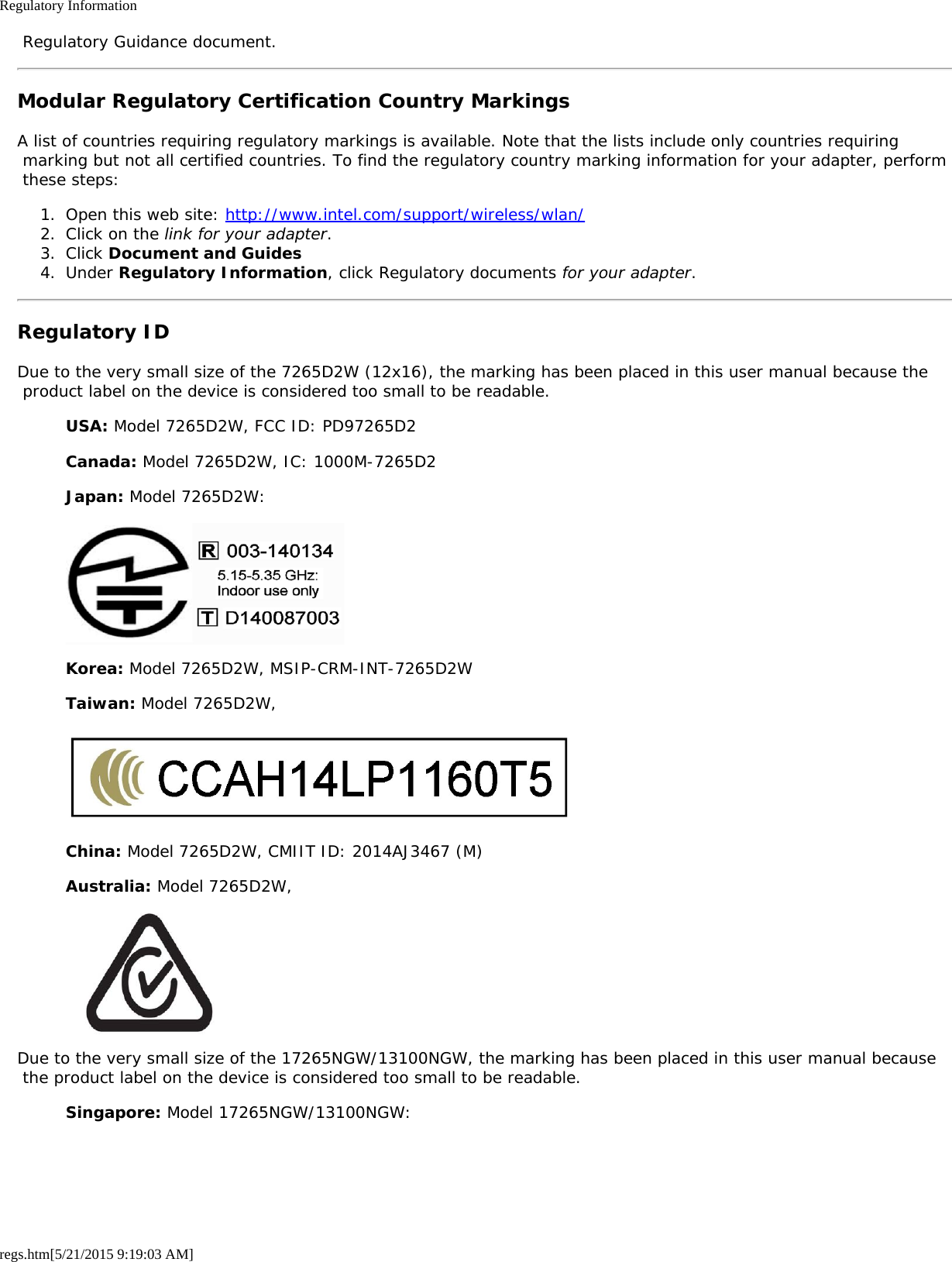 Regulatory Informationregs.htm[5/21/2015 9:19:03 AM] Regulatory Guidance document.Modular Regulatory Certification Country MarkingsA list of countries requiring regulatory markings is available. Note that the lists include only countries requiring marking but not all certified countries. To find the regulatory country marking information for your adapter, perform these steps:1.  Open this web site: http://www.intel.com/support/wireless/wlan/2.  Click on the link for your adapter.3.  Click Document and Guides4.  Under Regulatory Information, click Regulatory documents for your adapter.Regulatory IDDue to the very small size of the 7265D2W (12x16), the marking has been placed in this user manual because the product label on the device is considered too small to be readable.USA: Model 7265D2W, FCC ID: PD97265D2Canada: Model 7265D2W, IC: 1000M-7265D2Japan: Model 7265D2W:Korea: Model 7265D2W, MSIP-CRM-INT-7265D2WTaiwan: Model 7265D2W,China: Model 7265D2W, CMIIT ID: 2014AJ3467 (M)Australia: Model 7265D2W,Due to the very small size of the 17265NGW/13100NGW, the marking has been placed in this user manual because the product label on the device is considered too small to be readable.Singapore: Model 17265NGW/13100NGW: