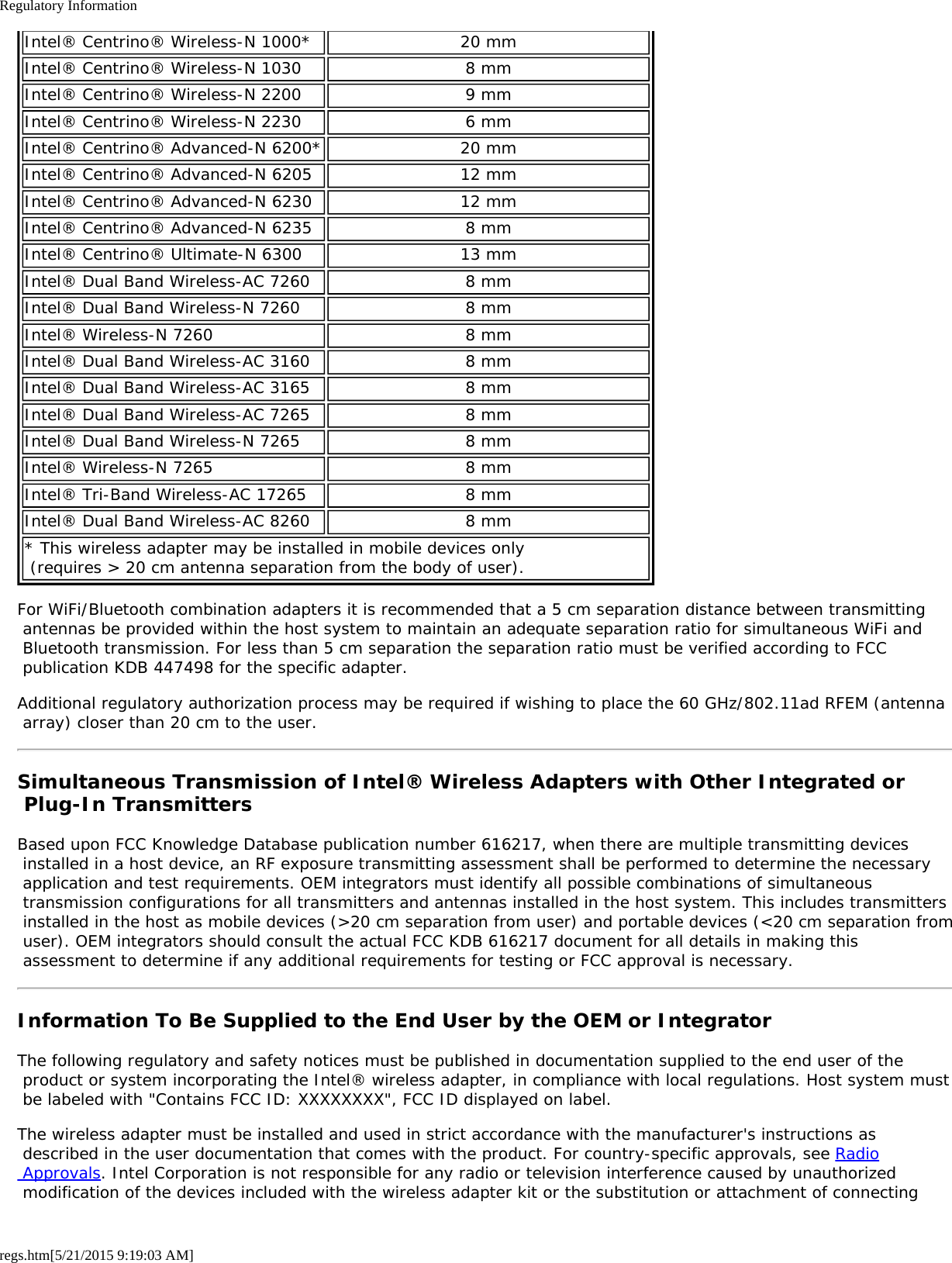 Regulatory Informationregs.htm[5/21/2015 9:19:03 AM]Intel® Centrino® Wireless-N 1000* 20 mmIntel® Centrino® Wireless-N 1030 8 mmIntel® Centrino® Wireless-N 2200 9 mmIntel® Centrino® Wireless-N 2230 6 mmIntel® Centrino® Advanced-N 6200* 20 mmIntel® Centrino® Advanced-N 6205 12 mmIntel® Centrino® Advanced-N 6230 12 mmIntel® Centrino® Advanced-N 6235 8 mmIntel® Centrino® Ultimate-N 6300 13 mmIntel® Dual Band Wireless-AC 7260 8 mmIntel® Dual Band Wireless-N 7260 8 mmIntel® Wireless-N 7260 8 mmIntel® Dual Band Wireless-AC 3160 8 mmIntel® Dual Band Wireless-AC 3165 8 mmIntel® Dual Band Wireless-AC 7265 8 mmIntel® Dual Band Wireless-N 7265 8 mmIntel® Wireless-N 7265 8 mmIntel® Tri-Band Wireless-AC 17265 8 mmIntel® Dual Band Wireless-AC 8260 8 mm* This wireless adapter may be installed in mobile devices only  (requires &gt; 20 cm antenna separation from the body of user).For WiFi/Bluetooth combination adapters it is recommended that a 5 cm separation distance between transmitting antennas be provided within the host system to maintain an adequate separation ratio for simultaneous WiFi and Bluetooth transmission. For less than 5 cm separation the separation ratio must be verified according to FCC publication KDB 447498 for the specific adapter.Additional regulatory authorization process may be required if wishing to place the 60 GHz/802.11ad RFEM (antenna array) closer than 20 cm to the user.Simultaneous Transmission of Intel® Wireless Adapters with Other Integrated or Plug-In TransmittersBased upon FCC Knowledge Database publication number 616217, when there are multiple transmitting devices installed in a host device, an RF exposure transmitting assessment shall be performed to determine the necessary application and test requirements. OEM integrators must identify all possible combinations of simultaneous transmission configurations for all transmitters and antennas installed in the host system. This includes transmitters installed in the host as mobile devices (&gt;20 cm separation from user) and portable devices (&lt;20 cm separation from user). OEM integrators should consult the actual FCC KDB 616217 document for all details in making this assessment to determine if any additional requirements for testing or FCC approval is necessary.Information To Be Supplied to the End User by the OEM or IntegratorThe following regulatory and safety notices must be published in documentation supplied to the end user of the product or system incorporating the Intel® wireless adapter, in compliance with local regulations. Host system must be labeled with &quot;Contains FCC ID: XXXXXXXX&quot;, FCC ID displayed on label.The wireless adapter must be installed and used in strict accordance with the manufacturer&apos;s instructions as described in the user documentation that comes with the product. For country-specific approvals, see Radio Approvals. Intel Corporation is not responsible for any radio or television interference caused by unauthorized modification of the devices included with the wireless adapter kit or the substitution or attachment of connecting