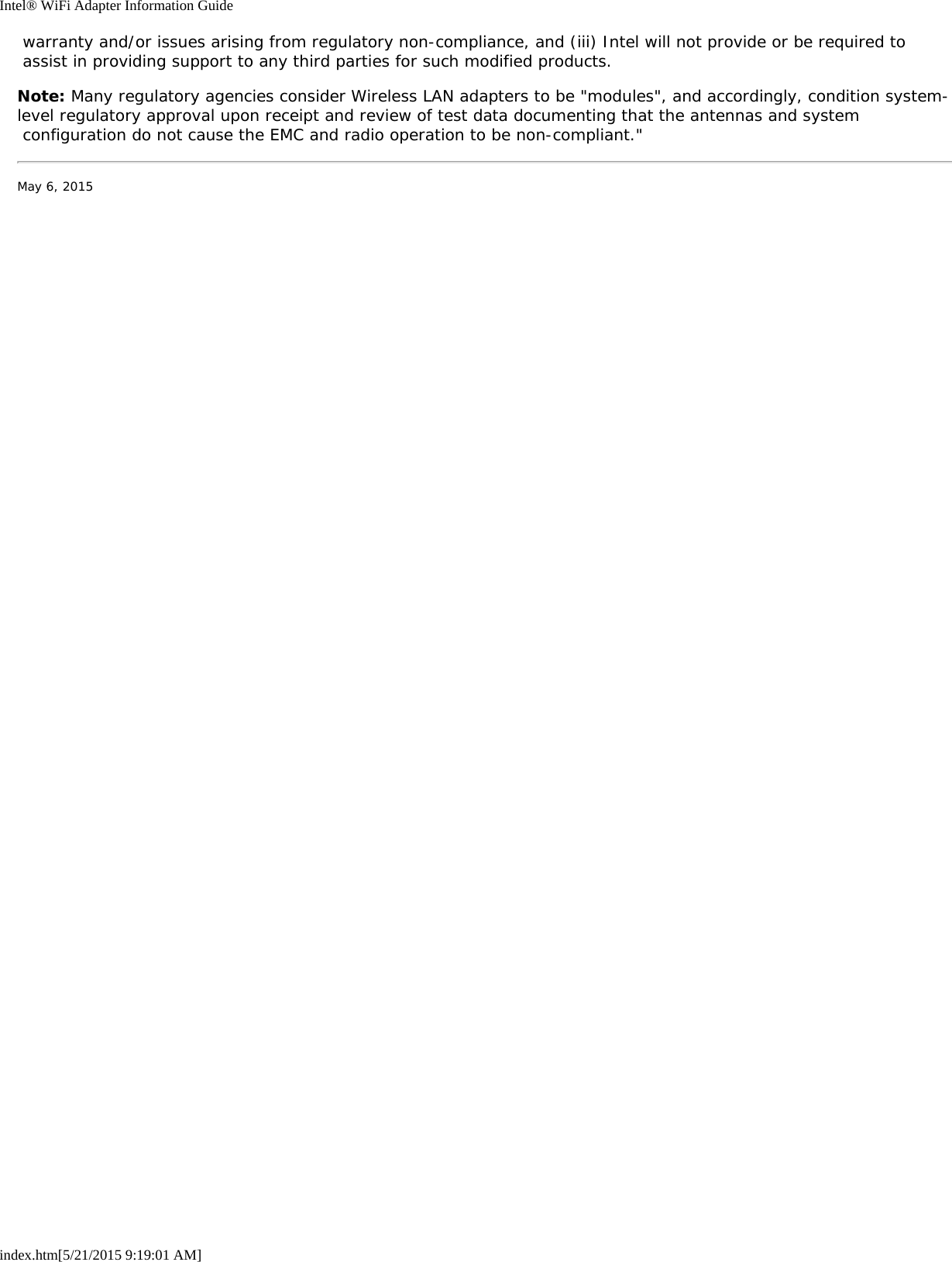 Intel® WiFi Adapter Information Guideindex.htm[5/21/2015 9:19:01 AM] warranty and/or issues arising from regulatory non-compliance, and (iii) Intel will not provide or be required to assist in providing support to any third parties for such modified products.Note: Many regulatory agencies consider Wireless LAN adapters to be &quot;modules&quot;, and accordingly, condition system-level regulatory approval upon receipt and review of test data documenting that the antennas and system configuration do not cause the EMC and radio operation to be non-compliant.&quot;May 6, 2015