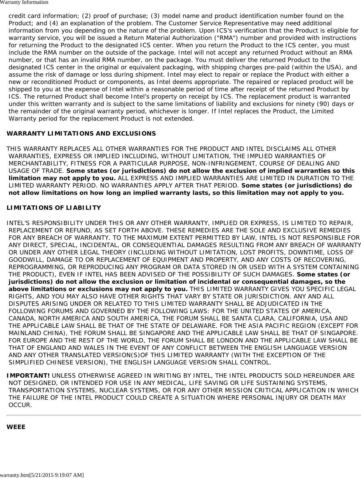 Warranty Informationwarranty.htm[5/21/2015 9:19:07 AM] credit card information; (2) proof of purchase; (3) model name and product identification number found on the Product; and (4) an explanation of the problem. The Customer Service Representative may need additional information from you depending on the nature of the problem. Upon ICS&apos;s verification that the Product is eligible for warranty service, you will be issued a Return Material Authorization (&quot;RMA&quot;) number and provided with instructions for returning the Product to the designated ICS center. When you return the Product to the ICS center, you must include the RMA number on the outside of the package. Intel will not accept any returned Product without an RMA number, or that has an invalid RMA number, on the package. You must deliver the returned Product to the designated ICS center in the original or equivalent packaging, with shipping charges pre-paid (within the USA), and assume the risk of damage or loss during shipment. Intel may elect to repair or replace the Product with either a new or reconditioned Product or components, as Intel deems appropriate. The repaired or replaced product will be shipped to you at the expense of Intel within a reasonable period of time after receipt of the returned Product by ICS. The returned Product shall become Intel’s property on receipt by ICS. The replacement product is warranted under this written warranty and is subject to the same limitations of liability and exclusions for ninety (90) days or the remainder of the original warranty period, whichever is longer. If Intel replaces the Product, the Limited Warranty period for the replacement Product is not extended.WARRANTY LIMITATIONS AND EXCLUSIONSTHIS WARRANTY REPLACES ALL OTHER WARRANTIES FOR THE PRODUCT AND INTEL DISCLAIMS ALL OTHER WARRANTIES, EXPRESS OR IMPLIED INCLUDING, WITHOUT LIMITATION, THE IMPLIED WARRANTIES OF MERCHANTABILITY, FITNESS FOR A PARTICULAR PURPOSE, NON-INFRINGEMENT, COURSE OF DEALING AND USAGE OF TRADE. Some states (or jurisdictions) do not allow the exclusion of implied warranties so this limitation may not apply to you. ALL EXPRESS AND IMPLIED WARRANTIES ARE LIMITED IN DURATION TO THE LIMITED WARRANTY PERIOD. NO WARRANTIES APPLY AFTER THAT PERIOD. Some states (or jurisdictions) do not allow limitations on how long an implied warranty lasts, so this limitation may not apply to you.LIMITATIONS OF LIABILITYINTEL’S RESPONSIBILITY UNDER THIS OR ANY OTHER WARRANTY, IMPLIED OR EXPRESS, IS LIMITED TO REPAIR, REPLACEMENT OR REFUND, AS SET FORTH ABOVE. THESE REMEDIES ARE THE SOLE AND EXCLUSIVE REMEDIES FOR ANY BREACH OF WARRANTY. TO THE MAXIMUM EXTENT PERMITTED BY LAW, INTEL IS NOT RESPONSIBLE FOR ANY DIRECT, SPECIAL, INCIDENTAL, OR CONSEQUENTIAL DAMAGES RESULTING FROM ANY BREACH OF WARRANTY OR UNDER ANY OTHER LEGAL THEORY (INCLUDING WITHOUT LIMITATION, LOST PROFITS, DOWNTIME, LOSS OF GOODWILL, DAMAGE TO OR REPLACEMENT OF EQUIPMENT AND PROPERTY, AND ANY COSTS OF RECOVERING, REPROGRAMMING, OR REPRODUCING ANY PROGRAM OR DATA STORED IN OR USED WITH A SYSTEM CONTAINING THE PRODUCT), EVEN IF INTEL HAS BEEN ADVISED OF THE POSSIBILITY OF SUCH DAMAGES. Some states (or jurisdictions) do not allow the exclusion or limitation of incidental or consequential damages, so the above limitations or exclusions may not apply to you. THIS LIMITED WARRANTY GIVES YOU SPECIFIC LEGAL RIGHTS, AND YOU MAY ALSO HAVE OTHER RIGHTS THAT VARY BY STATE OR JURISDICTION. ANY AND ALL DISPUTES ARISING UNDER OR RELATED TO THIS LIMITED WARRANTY SHALL BE ADJUDICATED IN THE FOLLOWING FORUMS AND GOVERNED BY THE FOLLOWING LAWS: FOR THE UNITED STATES OF AMERICA, CANADA, NORTH AMERICA AND SOUTH AMERICA, THE FORUM SHALL BE SANTA CLARA, CALIFORNIA, USA AND THE APPLICABLE LAW SHALL BE THAT OF THE STATE OF DELAWARE. FOR THE ASIA PACIFIC REGION (EXCEPT FOR MAINLAND CHINA), THE FORUM SHALL BE SINGAPORE AND THE APPLICABLE LAW SHALL BE THAT OF SINGAPORE. FOR EUROPE AND THE REST OF THE WORLD, THE FORUM SHALL BE LONDON AND THE APPLICABLE LAW SHALL BE THAT OF ENGLAND AND WALES IN THE EVENT OF ANY CONFLICT BETWEEN THE ENGLISH LANGUAGE VERSION AND ANY OTHER TRANSLATED VERSION(S)OF THIS LIMITED WARRANTY (WITH THE EXCEPTION OF THE SIMPLIFIED CHINESE VERSION), THE ENGLISH LANGUAGE VERSION SHALL CONTROL.IMPORTANT! UNLESS OTHERWISE AGREED IN WRITING BY INTEL, THE INTEL PRODUCTS SOLD HEREUNDER ARE NOT DESIGNED, OR INTENDED FOR USE IN ANY MEDICAL, LIFE SAVING OR LIFE SUSTAINING SYSTEMS, TRANSPORTATION SYSTEMS, NUCLEAR SYSTEMS, OR FOR ANY OTHER MISSION CRITICAL APPLICATION IN WHICH THE FAILURE OF THE INTEL PRODUCT COULD CREATE A SITUATION WHERE PERSONAL INJURY OR DEATH MAY OCCUR.WEEE