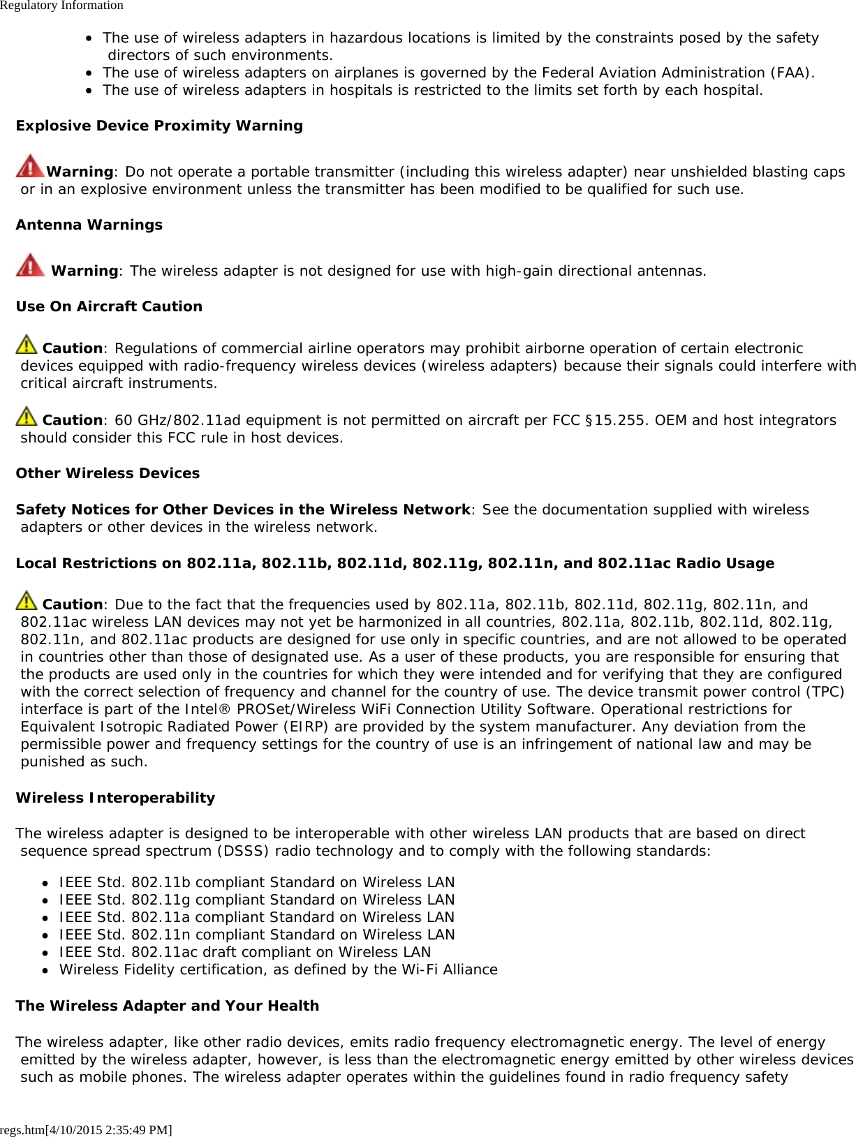 Regulatory Informationregs.htm[4/10/2015 2:35:49 PM]The use of wireless adapters in hazardous locations is limited by the constraints posed by the safety directors of such environments.The use of wireless adapters on airplanes is governed by the Federal Aviation Administration (FAA).The use of wireless adapters in hospitals is restricted to the limits set forth by each hospital.Explosive Device Proximity WarningWarning: Do not operate a portable transmitter (including this wireless adapter) near unshielded blasting caps or in an explosive environment unless the transmitter has been modified to be qualified for such use.Antenna Warnings Warning: The wireless adapter is not designed for use with high-gain directional antennas.Use On Aircraft Caution Caution: Regulations of commercial airline operators may prohibit airborne operation of certain electronic devices equipped with radio-frequency wireless devices (wireless adapters) because their signals could interfere with critical aircraft instruments. Caution: 60 GHz/802.11ad equipment is not permitted on aircraft per FCC §15.255. OEM and host integrators should consider this FCC rule in host devices.Other Wireless DevicesSafety Notices for Other Devices in the Wireless Network: See the documentation supplied with wireless adapters or other devices in the wireless network.Local Restrictions on 802.11a, 802.11b, 802.11d, 802.11g, 802.11n, and 802.11ac Radio Usage Caution: Due to the fact that the frequencies used by 802.11a, 802.11b, 802.11d, 802.11g, 802.11n, and 802.11ac wireless LAN devices may not yet be harmonized in all countries, 802.11a, 802.11b, 802.11d, 802.11g, 802.11n, and 802.11ac products are designed for use only in specific countries, and are not allowed to be operated in countries other than those of designated use. As a user of these products, you are responsible for ensuring that the products are used only in the countries for which they were intended and for verifying that they are configured with the correct selection of frequency and channel for the country of use. The device transmit power control (TPC) interface is part of the Intel® PROSet/Wireless WiFi Connection Utility Software. Operational restrictions for Equivalent Isotropic Radiated Power (EIRP) are provided by the system manufacturer. Any deviation from the permissible power and frequency settings for the country of use is an infringement of national law and may be punished as such.Wireless InteroperabilityThe wireless adapter is designed to be interoperable with other wireless LAN products that are based on direct sequence spread spectrum (DSSS) radio technology and to comply with the following standards:IEEE Std. 802.11b compliant Standard on Wireless LANIEEE Std. 802.11g compliant Standard on Wireless LANIEEE Std. 802.11a compliant Standard on Wireless LANIEEE Std. 802.11n compliant Standard on Wireless LANIEEE Std. 802.11ac draft compliant on Wireless LANWireless Fidelity certification, as defined by the Wi-Fi AllianceThe Wireless Adapter and Your HealthThe wireless adapter, like other radio devices, emits radio frequency electromagnetic energy. The level of energy emitted by the wireless adapter, however, is less than the electromagnetic energy emitted by other wireless devices such as mobile phones. The wireless adapter operates within the guidelines found in radio frequency safety