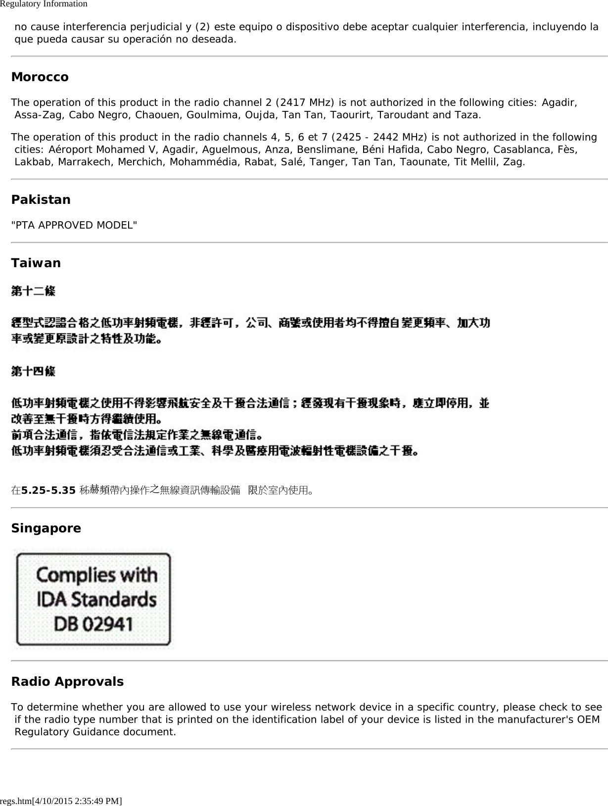 Regulatory Informationregs.htm[4/10/2015 2:35:49 PM] no cause interferencia perjudicial y (2) este equipo o dispositivo debe aceptar cualquier interferencia, incluyendo la que pueda causar su operación no deseada.MoroccoThe operation of this product in the radio channel 2 (2417 MHz) is not authorized in the following cities: Agadir, Assa-Zag, Cabo Negro, Chaouen, Goulmima, Oujda, Tan Tan, Taourirt, Taroudant and Taza.The operation of this product in the radio channels 4, 5, 6 et 7 (2425 - 2442 MHz) is not authorized in the following cities: Aéroport Mohamed V, Agadir, Aguelmous, Anza, Benslimane, Béni Hafida, Cabo Negro, Casablanca, Fès, Lakbab, Marrakech, Merchich, Mohammédia, Rabat, Salé, Tanger, Tan Tan, Taounate, Tit Mellil, Zag.Pakistan&quot;PTA APPROVED MODEL&quot;Taiwan在5.25-5.35 秭赫頻帶內操作之無線資訊傳輸設備 限於室內使用。SingaporeRadio ApprovalsTo determine whether you are allowed to use your wireless network device in a specific country, please check to see if the radio type number that is printed on the identification label of your device is listed in the manufacturer&apos;s OEM Regulatory Guidance document.